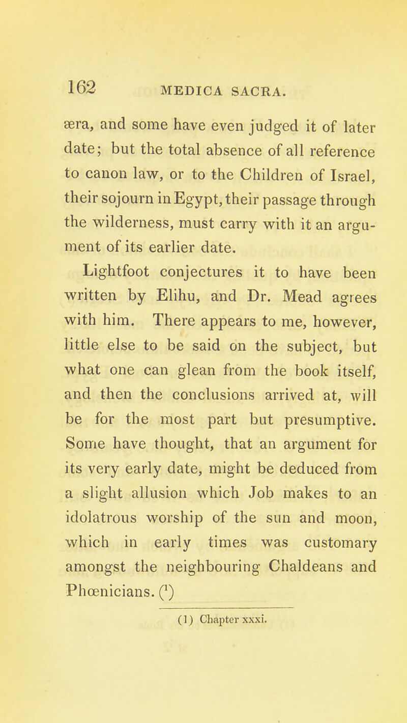 sera, and some have even judged it of later date; but the total absence of all reference to canon law, or to the Children of Israel, their sojourn in Egypt, their passage through the v^ilderness, must carry with it an argu- ment of its earlier date. Lightfoot conjectures it to have been written by Elihu, and Dr. Mead agrees with him. There appears to me, however, little else to be said on the subject, but what one can glean from the book itself, and then the conclusions arrived at, will be for the most part but presumptive. Some have thought, that an argument for its very early date, might be deduced from a slight allusion which Job makes to an idolatrous worship of the sun and moon, which in early times was customary amongst the neighbouring Chaldeans and Phoenicians. (') (1) Chapter xxxi.