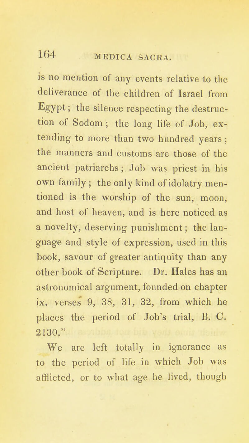is no mention of any events relative to the deliverance of the children of Israel from Egypt; the silence respecting the destruc- tion of Sodom ; the long life of Job, ex- tending to more than two hundred years ; the manners and customs are those of the ancient patriarchs; Job was priest in his own family ; the only kind of idolatry men- tioned is the worship of the sun, moon, and host of heaven, and is here noticed as a novelty, deserving punishment; the lan- guage and style of expression, used in this book, savour of greater antiquity than any other book of Scripture. Dr. Hales has an astronomical argument, founded on chapter ix. verses' 9, 38, 31, 32, from which he places the period of Job's trial, B. C. 2130. We are left totally in ignorance as to the period of life in which Job was afflicted, or to what age he lived, though