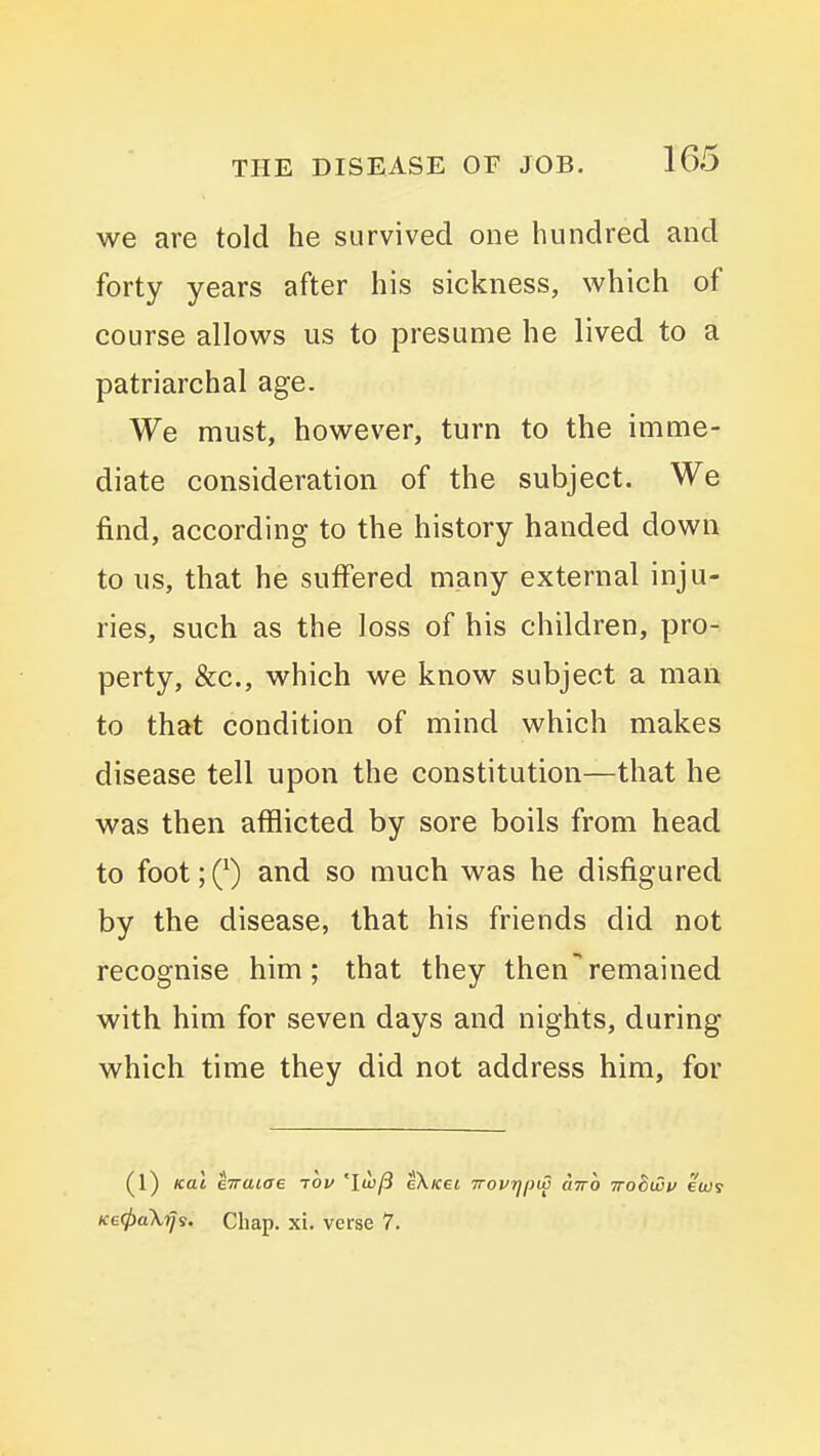 we are told he survived one hundred and forty years after his sickness, which of course allows us to presume he lived to a patriarchal age. We must, however, turn to the imme- diate consideration of the subject. We find, according to the history handed down to us, that he suffered many external inju- ries, such as the loss of his children, pro- perty, &c., which we know subject a man to that condition of mind which makes disease tell upon the constitution—that he was then afflicted by sore boils from head to foot;(^) and so much was he disfigured by the disease, that his friends did not recognise him; that they thenremained with him for seven days and nights, during which time they did not address him, for (l) Kal eTraiae tov 'Iw/3 eXwet irovrjpw airo Trobwv ewr Ke(t>a\ij'i. Chap. xi. verse 7.