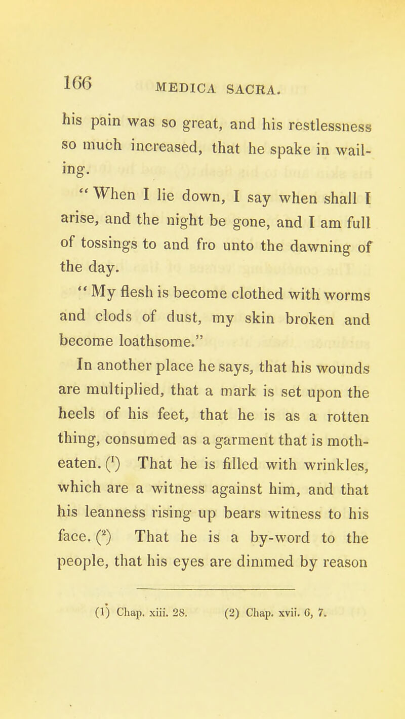 his pain was so great, and his restlessness so much increased, that he spake in wail- ing. When I lie down, I say when shall I arise, and the night be gone, and I am full of tossings to and fro unto the dawning of the day. ** My flesh is become clothed with worms and clods of dust, my skin broken and become loathsome. In another place he says, that his wounds are multiplied, that a mark is set upon the heels of his feet, that he is as a rotten thing, consumed as a garment that is moth- eaten. Q) That he is filled with wrinkles, which are a witness against him, and that his leanness rising up bears witness to his face. Q) That he is a by-word to the people, that his eyes are dinmied by reason