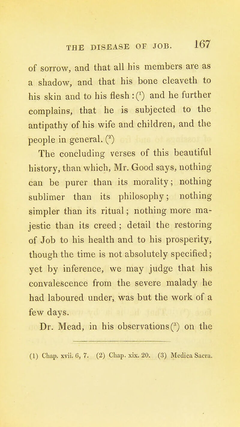 of sorrow, and that all his members are as a shadow, and that his bone cleaveth to his skin and to his flesh : 0 and he further complains, that he is subjected to the antipathy of his wife and children, and the people in general. (*) The concluding verses of this beautiful history, than which, Mr. Good says, nothing can be purer than its morality; nothing sublimer than its philosophy; nothing simpler than its ritual; nothing more ma- jestic than its creed; detail the restoring of Job to his health and to his prosperity, though the time is not absolutely specified; yet by inference, we may judge that his convalescence from the severe malady he had laboured under, was but the work of a few days. Dr. Mead, in his observations Q on the (1) Chap. xvii. 6, 7. (2) Chap. xix. 20. (3) Medica Sacra.
