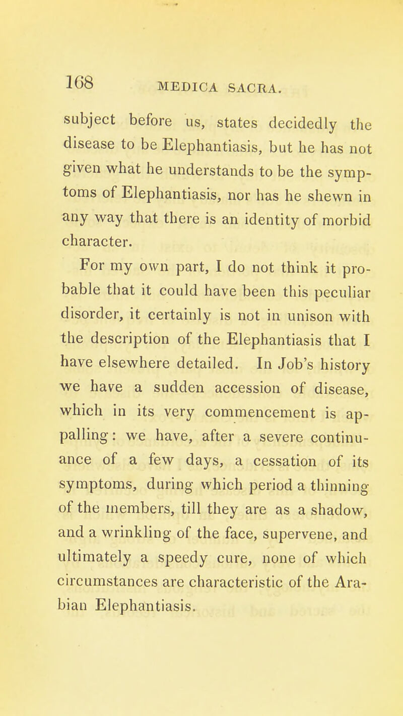 subject before us, states decidedly the disease to be Elephantiasis, but he has not given what he understands to be the symp- toms of Elephantiasis, nor has he shewn in any way that there is an identity of morbid character. For my own part, I do not think it pro- bable that it could have been this peculiar disorder, it certainly is not in unison with the description of the Elephantiasis that I have elsewhere detailed. In Job's history we have a sudden accession of disease, which in its very commencement is ap- palling: we have, after a severe continu- ance of a few days, a cessation of its symptoms, during which period a thinning of the members, till they are as a shadow, and a wrinkling of the face, supervene, and ultimately a speedy cure, none of which circumstances are characteristic of the Ara- bian Elephantiasis.