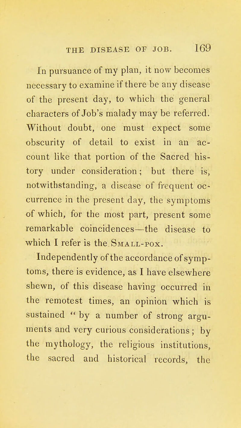 In pursuance of my plan, it now becomes necessary to examine if there be any disease of the present day, to which the general characters of Job's malady may be referred. Without doubt, one must expect some obscurity of detail to exist in an ac- count like that portion of the Sacred his- tory under consideration; but there is, notwithstanding, a disease of frequent oc- currence in the present day, the symptoms of which, for the most part, present some remarkable coincidences—the disease to which I refer is the Small-pox. Independently of the accordance of symp- toms, there is evidence, as I have elsewhere shewn, of this disease having occurred in the remotest times, an opinion which is sustained  by a number of strong argu- ments and very curious considerations ; by the mythology, the religious institutions, the sacred and historical records, the