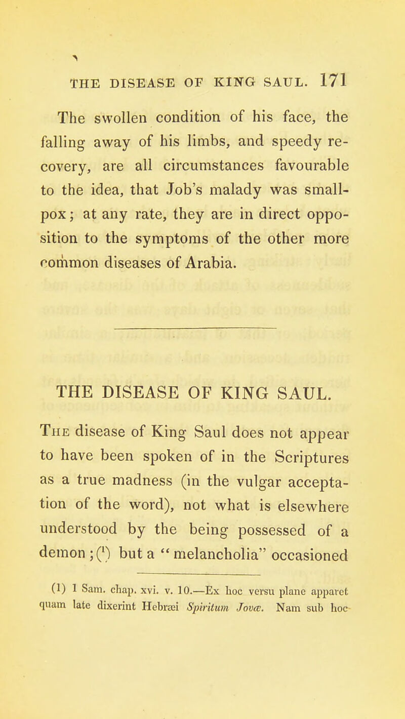 The swollen condition of his face, the falling away of his limbs, and speedy re- covery, are all circumstances favourable to the idea, that Job's malady was small- pox ; at any rate, they are in direct oppo- sition to the symptoms of the other more coriimon diseases of Arabia. THE DISEASE OF KING SAUL. The disease of King Saul does not appear to have been spoken of in the Scriptures as a true madness (in the vulgar accepta- tion of the word), not what is elsewhere understood by the being possessed of a demon ;Q) but a  melancholia occasioned (1) 1 Sam. chap. xvi. v. 10.—Ex hoc versu plane appaiet quam late dixerint Hebrsei Spiritum Jovce. Nam sub hoc-