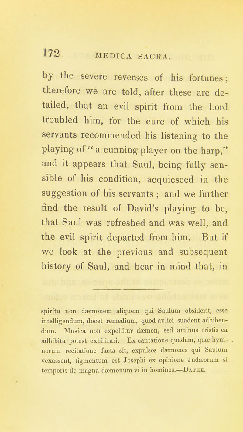 by the severe reverses of his fortunes; therefore we are told, after these are de- tailed, that an evil spirit from the Lord troubled him, for the cure of which his servants recommended his listening to the playing of a cunning player on the harp, and it appears that Saul, being fully sen- sible of his condition, acquiesced in the suggestion of his servants ; and we further find the result of David's playing to be, that Saul was refreshed and was well, and the evil spirit departed from him. But if we look at the previous and subsequent history of Saul, and bear in mind that, in spiritu rion daemonem aliquem qui Saulum obsiderit, esse intelligendum, docet remedium, quod aulici suadent adhiben- dum. Musica non expellitur daemon, sed aminus tristis ea adhibita potest exbilirari. Ex cantatione quadain, quae byni- norum recitatione facta sit, expulsos dajmones qui Saulum vexassent, figmentum est Josephi ex opinione Judajorum si temporis de magna daemonum vi in homines.—Dathe.
