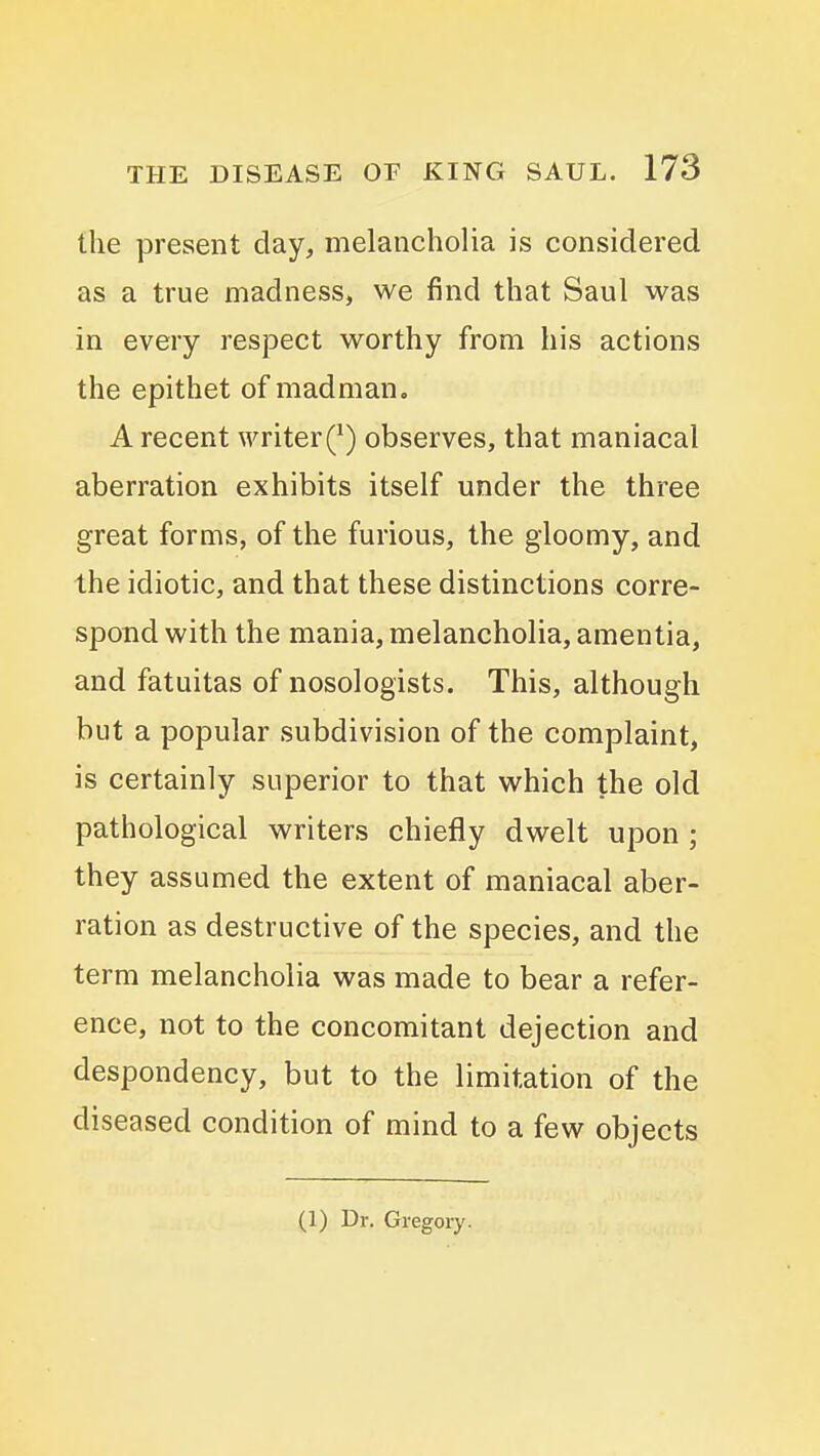 the present day, melancholia is considered as a true madness, we find that Saul was in every respect worthy from his actions the epithet of madman, A recent writer(*) observes, that maniacal aberration exhibits itself under the three great forms, of the furious, the gloomy, and the idiotic, and that these distinctions corre- spond with the mania, melancholia, amentia, and fatuitas of nosologists. This, although but a popular subdivision of the complaint, is certainly superior to that which the old pathological writers chiefly dwelt upon ; they assumed the extent of maniacal aber- ration as destructive of the species, and the term melancholia was made to bear a refer- ence, not to the concomitant dejection and despondency, but to the limitation of the diseased condition of mind to a few objects (1) Dr. Gregory.