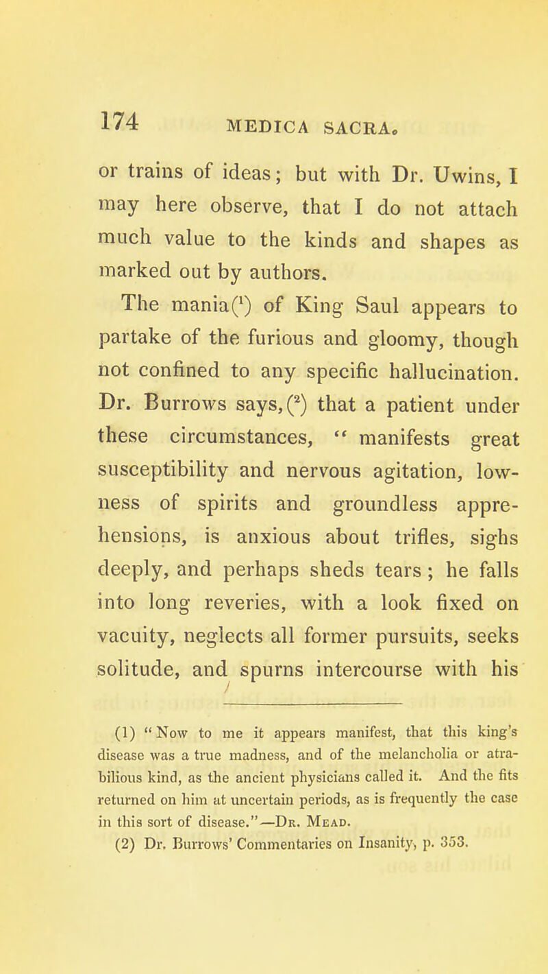 or trains of ideas; but with Dr. Uwins, I may here observe, that I do not attach much value to the kinds and shapes as marked out by authors. The maniaQ of King Saul appears to partake of the furious and gloomy, though not confined to any specific hallucination. Dr. Burrows says,^ that a patient under these circumstances, manifests great susceptibility and nervous agitation, low- ness of spirits and groundless appre- hensions, is anxious about trifles, sighs deeply, and perhaps sheds tears; he falls into long reveries, with a look fixed on vacuity, neglects all former pursuits, seeks solitude, and spurns intercourse with his (1) Now to me it appears manifest, that this king's disease was a true madness, and of the melancliolia or atra- bilious kind, as the ancient physicians called it. And the fits returned on him at uncertain periods, as is frequently the case in this sort of disease.—Dr. Mead. (2) Dr. Burrows' Commentaries on Insanity^ p. 353.