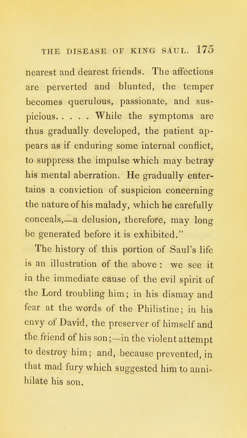 nearest and dearest friends. The affections are perverted and blunted, the temper becomes querulous, passionate, and sus- picious While the symptoms are thus gradually developed, the patient ap- pears as if enduring some internal conflict, to suppress the impulse which may betray his mental aberration. He gradually enter- tains a conviction of suspicion concerning the nature of his malady, which he carefully conceals,—a delusion, therefore, may long be generated before it is exhibited. The history of this portion of Saul's life is an illustration of the above : we see it in the immediate cause of the evil spirit of the Lord troubling him; in his dismay and fear at the words of the Philistine; in his envy of David, the preserver of himself and the friend of his son;—in the violent attempt to destroy him; and, because prevented, in that mad fury which suggested him to anni- hilate his son.