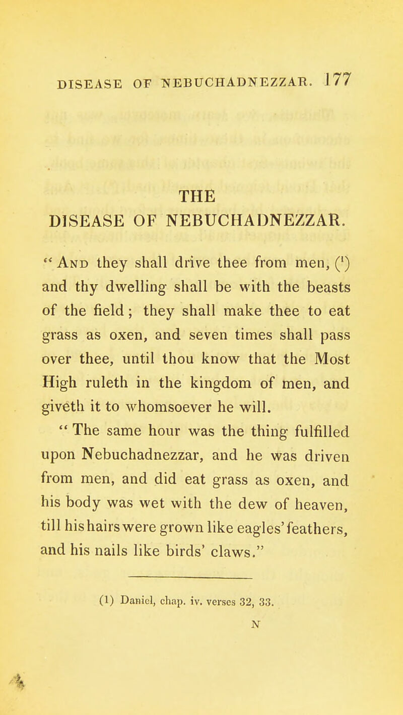 THE DISEASE OF NEBUCHADNEZZAR. And they shall drive thee from men, (•) and thy dwelling shall be with the beasts of the field; they shall make thee to eat grass as oxen, and seven times shall pass over thee, until thou know that the Most High ruleth in the kingdom of men, and giveth it to whomsoever he will. The same hour was the thing fulfilled upon Nebuchadnezzar, and he was driven from men, and did eat grass as oxen, and his body was wet with the dew of heaven, till his hairs were grown like eagles'feathers, and his nails like birds' claws. (1) Daniel, chap. iv. verses 32, 33.