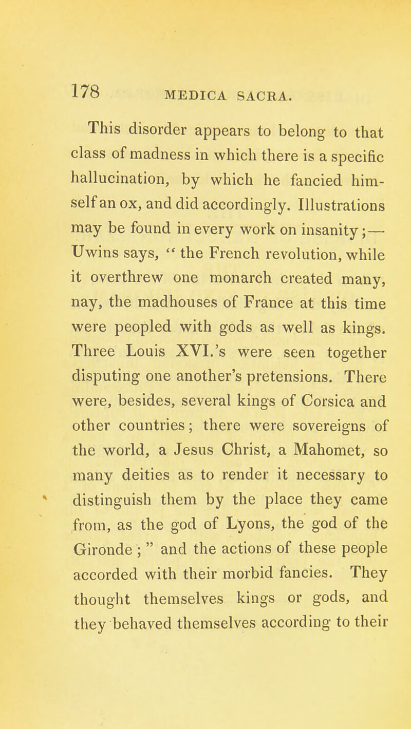 This disorder appears to belong to that class of madness in which there is a specific hallucination, by which he fancied him- self an ox, and did accordingly. Illustrations may be found in every work on insanity;— Uwins says, the French revolution, while it overthrew one monarch created many, nay, the madhouses of France at this time were peopled with gods as well as kings. Three Louis XVI.'s were seen together disputing one another's pretensions. There were, besides, several kings of Corsica and other countries; there were sovereigns of the world, a Jesus Christ, a Mahomet, so many deities as to render it necessary to distinguish them by the place they came from, as the god of Lyons, the god of the Gironde ; and the actions of these people accorded with their morbid fancies. They thought themselves kings or gods, and they behaved themselves according to their
