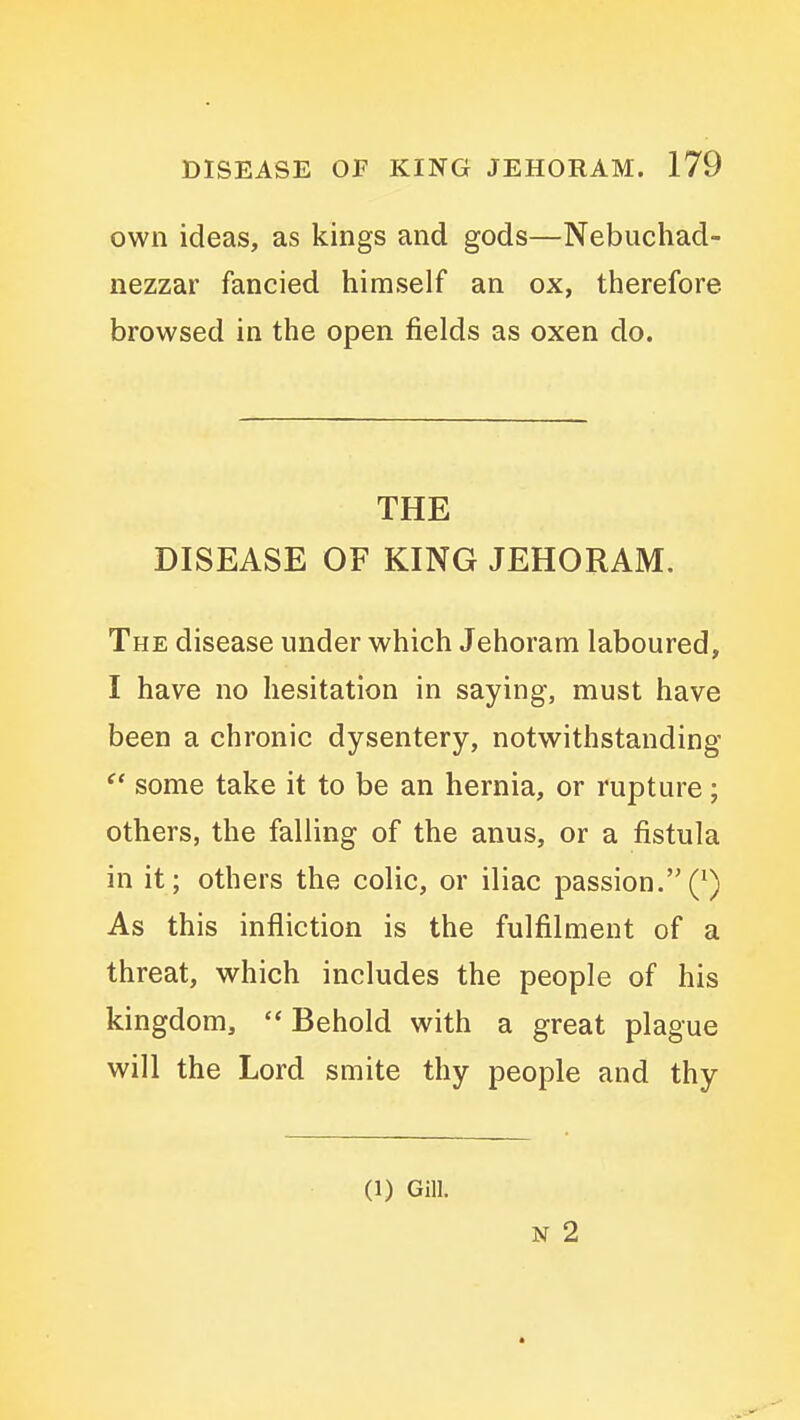 own ideas, as kings and gods—Nebuchad- nezzar fancied himself an ox, therefore browsed in the open fields as oxen do. THE DISEASE OF KING JEHORAM. The disease under which Jehoram laboured, I have no hesitation in saying, must have been a chronic dysentery, notwithstanding some take it to be an hernia, or rupture; others, the falling of the anus, or a fistula in it; others the colic, or iliac passion.(^) As this infliction is the fulfilment of a threat, which includes the people of his kingdom, '* Behold with a great plague will the Lord smite thy people and thy (1) Gill. N 2