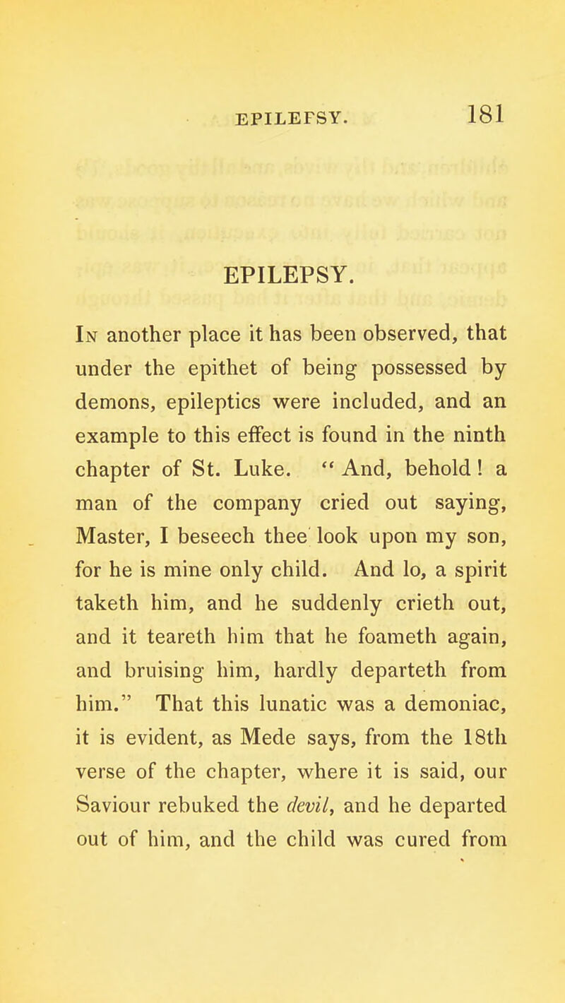 EPILEPSY. In another place it has been observed, that under the epithet of being possessed by demons, epileptics were included, and an example to this effect is found in the ninth chapter of St. Luke.  And, behold! a man of the company cried out saying, Master, I beseech thee look upon my son, for he is mine only child. And lo, a spirit taketh him, and he suddenly crieth out, and it teareth him that he foameth again, and bruising him, hardly departeth from him. That this lunatic was a demoniac, it is evident, as Mede says, from the 18th verse of the chapter, where it is said, our Saviour rebuked the devil, and he departed out of him, and the child was cured from
