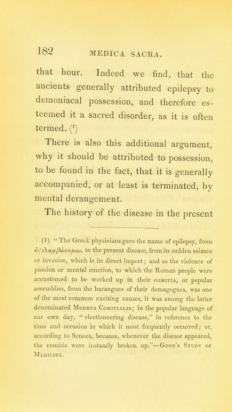 that hour. Indeed we find, that the ancients generally attributed epilepsy to- demoniacal possession, and therefore es- teemed it a sacred disorder, as it is often termed. Q There is also this additional argument, why it should be attributed to possession, to be found in the fact, that it is generally accompanied, or at least is terminated, by mental derangement. The history of the disease in the present (1)  The Greek physicians gave the name of epilepsy, from eyTiKa/A./3avofiui, to the present disease, from its sudden seizure or invasion, which is its direct import; and as the violence of passion or mental emotion, to which the Roman people were accustomed to be worked up in their comitia, or populai* assemblies, from the harangues of their demagogues, was one of the most common exciting causes, it was among the latter denominated Morbus Comitialis; in the popular language of our own da}',  electioneering disease, in reference to the time and occasion in which it most frequently occurred; or, according to Seneca, because, whenever the disease appeared, the comilia were instantly broken up.—Good's Study of Medicine.