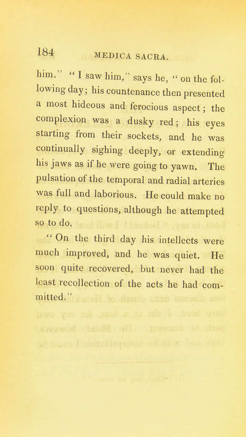 him. I saw him, says he, on the fol- lowing day; his countenance then presented a most hideous and ferocious aspect; the complexion was a dusky red; his eyes starting from their sockets, and he was continually sighing deeply, or extending his jaws as if he were going to yawn. The pulsation of the temporal and radial arteries was full and laborious. He could make no reply to questions, although he attempted so to do. On the third day his intellects were much improved, and he was quiet. He soon quite recovered, but never had the least recollection of the acts he had com- mitted.