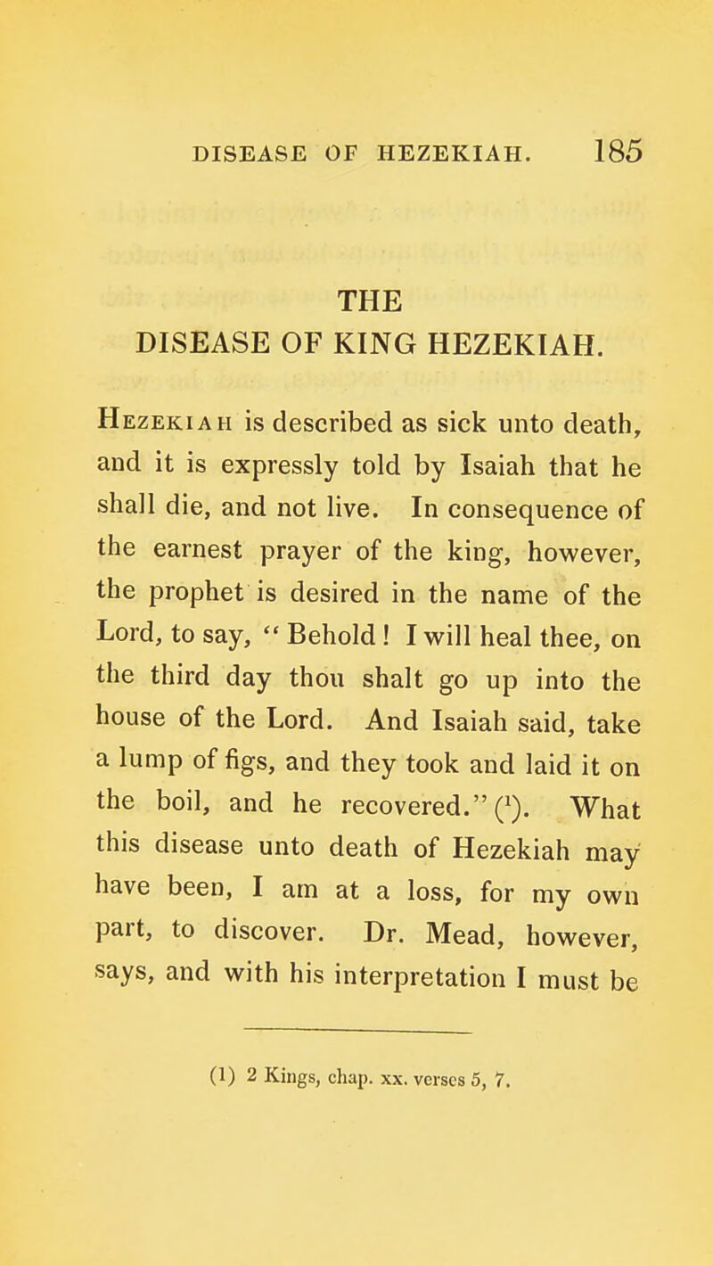 THE DISEASE OF KING HEZEKIAH. Hezekiah is described as sick unto death, and it is expressly told by Isaiah that he shall die, and not live. In consequence of the earnest prayer of the king, however, the prophet is desired in the name of the Lord, to say, Behold ! I will heal thee, on the third day thou shalt go up into the house of the Lord. And Isaiah said, take a lump of figs, and they took and laid it on the boil, and he recovered. What this disease unto death of Hezekiah may have been, I am at a loss, for my own part, to discover. Dr. Mead, however, says, and with his interpretation I must be (1)2 Kings, chap. xx. verses 5, 7.