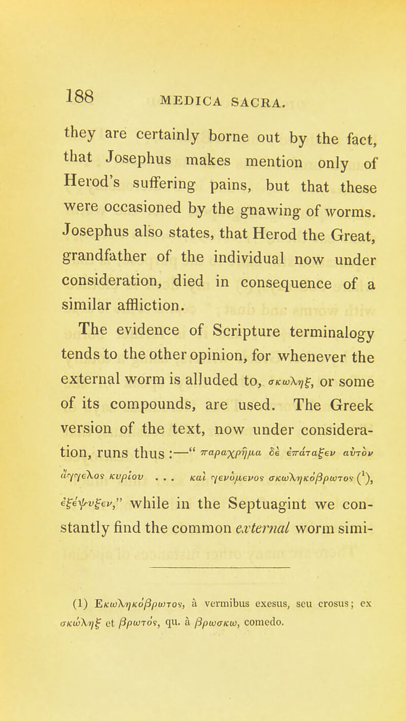 they are certainly borne out by the fact, that Josephus makes mention only of Herod's suffering pains, but that these were occasioned by the gnawing of worms. Josephus also states, that Herod the Great, grandfather of the individual now under consideration, died in consequence of a similar affliction. The evidence of Scripture terminalogy tends to the other opinion, for whenever the external worm is alluded to, trKwX^f, or some of its compounds, are used. The Greek version of the text, now under considera- tion, runs thus :— rrapaxprjfia he eTrdja^ev avrbv clrjiyeXos Kvpiov . . . koi <^i€v6/ievos OKuSXrjKoPpwro'i ('), e^i\lrv^ev, while in the Septuagint we con- stantly find the common external worm simi- (1) 'EiKtjSkt^KoPpuno'i, a vermibus exesus, sen crosus; cx aKwKrj^ et jSpwTOi, qu. a fSpwaKw, comedo.