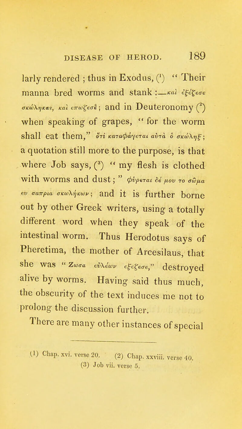 larly rendered ; thus in Exodus, (')  Their manna bred worms and stank:—kuI efe'^eo-e (TKwX'^icas, Kal eTTw^eai; and iu Deuteronomy Q when speaking of grapes,  for the worm shall eat them, ori KaraCpar^cTai avra 6 (TkivXt]^; a quotation still more to the purpose, is that where Job says, (^) '* my flesh is clothed with worms and dust;  4>vp6Tai fiov to awfia ev aanpia oKuArjKwv; and it is further borne out by other Greek writers, using a totally different word when they speak of the intestinal worm. Thus Herodotus says of Pheretima, the mother of Arcesilaus, that she was  Zmaa evXdwv e^e^eae, destrOycd alive by worms. Having said thus much, the obscurity of the text induces me not to prolong the discussion further. There are many other instances of special U) Chap. xvi. verse 20. (2) Chap, xxviii. verse 40. (3) Job vii. verse 5.