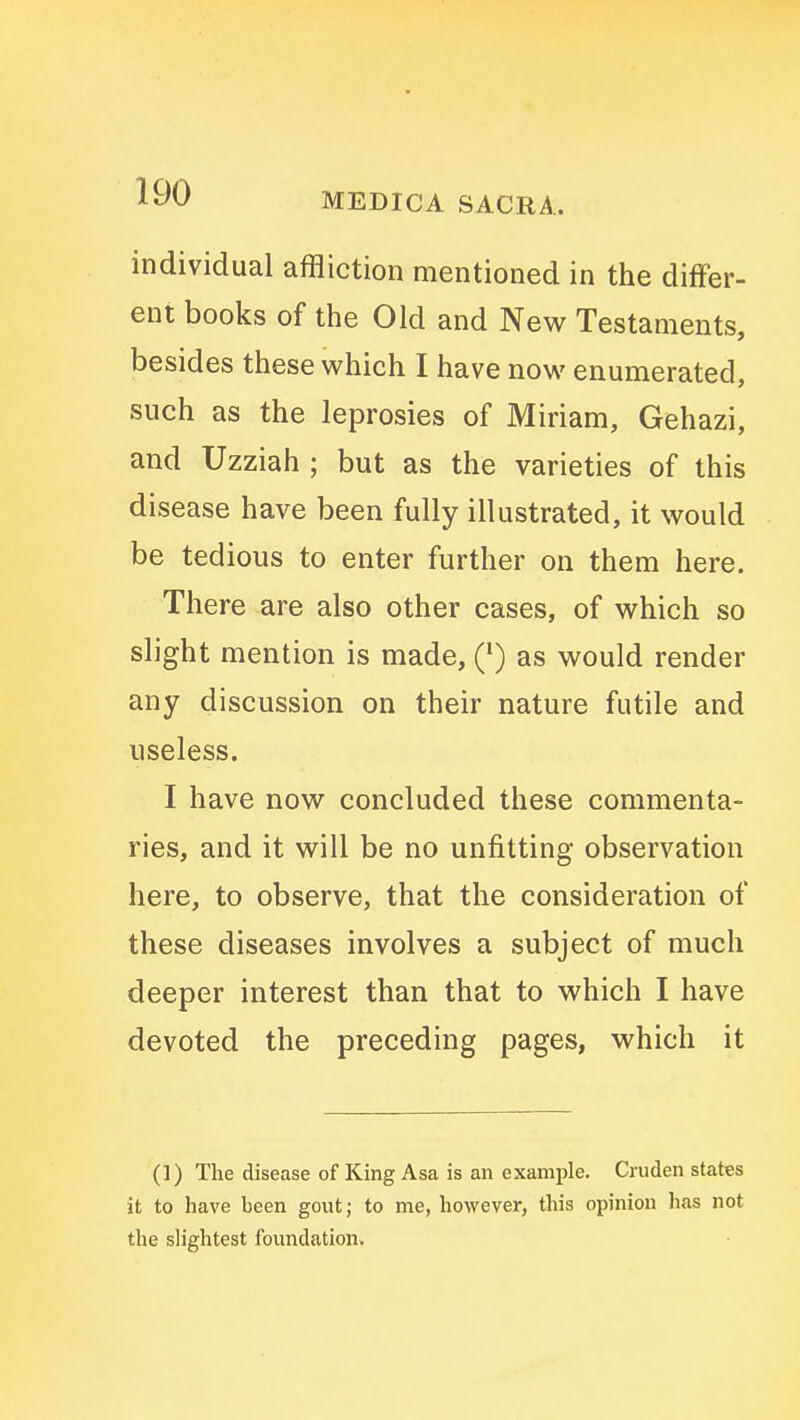 individual affliction mentioned in the differ- ent books of the Old and New Testaments, besides these which I have now enumerated, such as the leprosies of Miriam, Gehazi, and Uzziah ; but as the varieties of this disease have been fully illustrated, it would be tedious to enter further on them here. There are also other cases, of which so slight mention is made, (*) as would render any discussion on their nature futile and useless. I have now concluded these commenta- ries, and it will be no unfitting observation here, to observe, that the consideration of these diseases involves a subject of much deeper interest than that to which I have devoted the preceding pages, which it (1) The disease of King Asa is an example. Cruden states it to have been gout; to me, however, this opinion has not the slightest foundation.