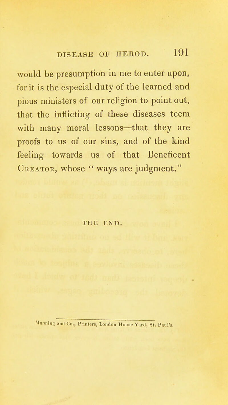 would be presumption in me to enter upon, for it is the especial duty of the learned and pious ministers of our religion to point out, that the inflicting of these diseases teem with many moral lessons—that they are proofs to us of our sins, and of the kind feeling towards us of that Beneficent Creator, whose ** ways are judgment. THE END. Manning ami Co., Printers, London House Yard, St. Paul's.