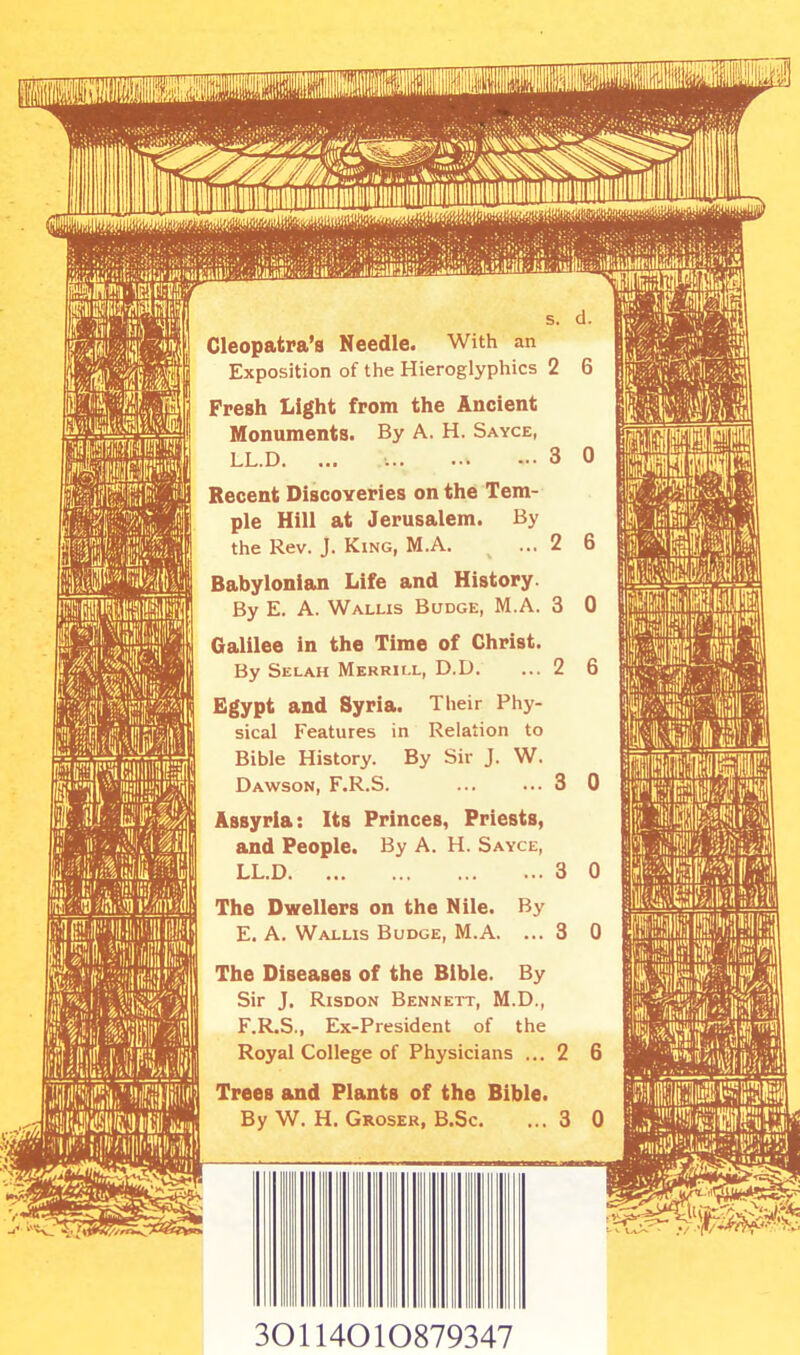 2 6 s. d. Cleopatra's Needle. With an Exposition of the Hieroglyphics 2 6 Fresh Light from the Ancient Monuments. By A. H. Sayce, LL.D. ... 3 0 Recent Discoveries on the Tem- ple Hill at Jerusalem. By the Rev. J. King, M.A. Babylonian Life and History. By E. A. Wallis Budge, M.A. 3 0 Galilee in the Time of Christ. By Selah Merrill, D.D. ... 2 6 Egypt and Syria. Their Phy- sical Features in Relation to Bible History. By Sir J. W. Dawson, F.R.S. 3 0 Assyria: Its Princes, Priests, and People. By A. H. Sayce, LL.D 3 0 The Dwellers on the Nile. By E. A. Wallis Budge, M.A. ... 3 0 The Diseases of the Bible. By Sir J. Risdon Bennett, M.D., F. R.S., Ex-President of the Royal College of Physicians ... 2 6 Trees and Plants of the Bible. By W. H. Groser, B.Sc. ...3 30114010879347