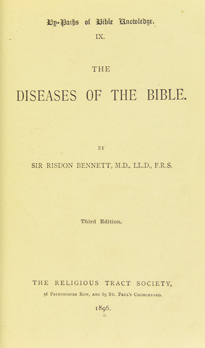 i3g«}patl)s of Mbh Bnotoleo-ge. IX. THE DISEASES OF THE BIBLE. EV SIR RISDON BENNETT, M.D., LL.D., F.R.S. Third Edition. THE RELIGIOUS TRACT SOCIETY, 56 Paternoster Row, and 65 St. Paul's Churchyard. 1896. c