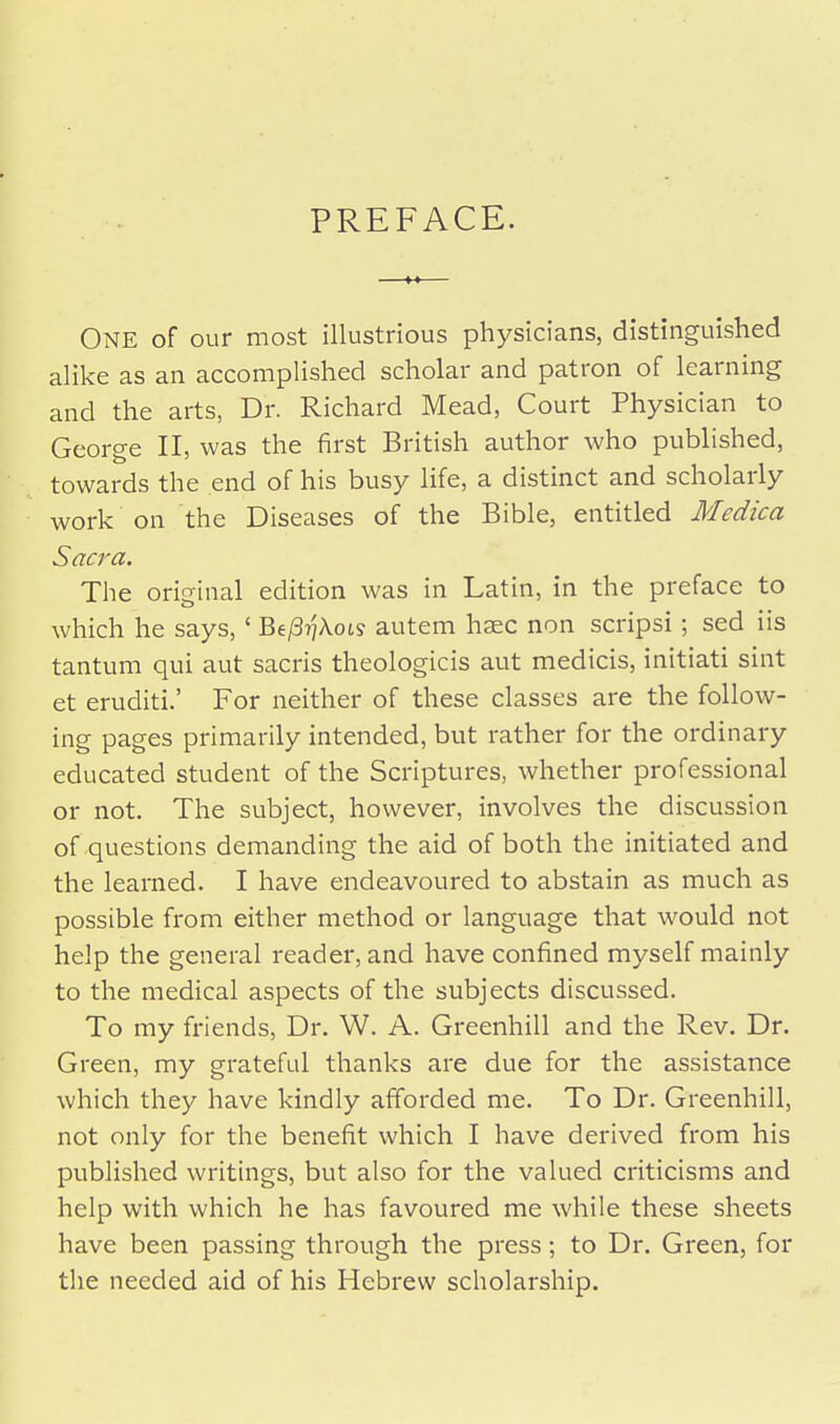 PREFACE. ONE of our most illustrious physicians, distinguished alike as an accomplished scholar and patron of learning and the arts, Dr. Richard Mead, Court Physician to George II, was the first British author who published, towards the end of his busy life, a distinct and scholarly work on the Diseases of the Bible, entitled Medica Sacra. The original edition was in Latin, in the preface to which he says,' Be/3?]Aots autem hsec non scripsi; sed iis tantum qui aut sacris theologicis aut medicis, initiati sint et eruditi.' For neither of these classes are the follow- ing pages primarily intended, but rather for the ordinary educated student of the Scriptures, whether professional or not. The subject, however, involves the discussion of questions demanding the aid of both the initiated and the learned. I have endeavoured to abstain as much as possible from either method or language that would not help the general reader, and have confined myself mainly to the medical aspects of the subjects discussed. To my friends, Dr. W. A. Greenhill and the Rev. Dr. Green, my grateful thanks are due for the assistance which they have kindly afforded me. To Dr. Greenhill, not only for the benefit which I have derived from his published writings, but also for the valued criticisms and help with which he has favoured me while these sheets have been passing through the press; to Dr. Green, for the needed aid of his Hebrew scholarship.