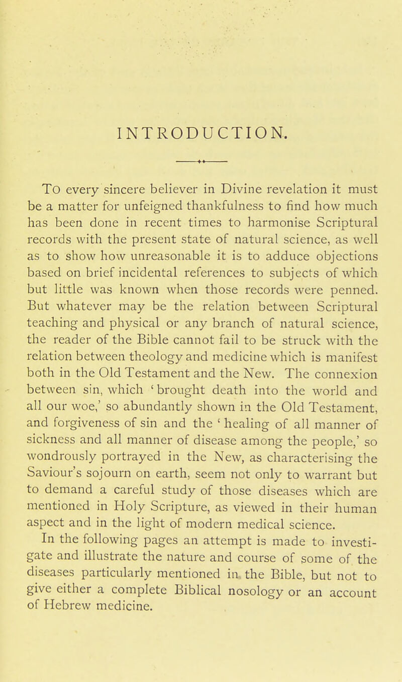 INTRODUCTION. To every sincere believer in Divine revelation it must be a matter for unfeigned thankfulness to find how much has been done in recent times to harmonise Scriptural records with the present state of natural science, as well as to show how unreasonable it is to adduce objections based on brief incidental references to subjects of which but little was known when those records were penned. But whatever may be the relation between Scriptural teaching and physical or any branch of natural science, the reader of the Bible cannot fail to be struck with the relation between theology and medicine which is manifest both in the Old Testament and the New. The connexion between sin, which ' brought death into the world and all our woe,' so abundantly shown in the Old Testament, and forgiveness of sin and the ' healing of all manner of sickness and all manner of disease among the people,' so wondrously portrayed in the New, as characterising the Saviour's sojourn on earth, seem not only to warrant but to demand a careful study of those diseases which are mentioned in Holy Scripture, as viewed in their human aspect and in the light of modern medical science. In the following pages an attempt is made to investi- gate and illustrate the nature and course of some of the diseases particularly mentioned in. the Bible, but not to give either a complete Biblical nosology or an account of Hebrew medicine.