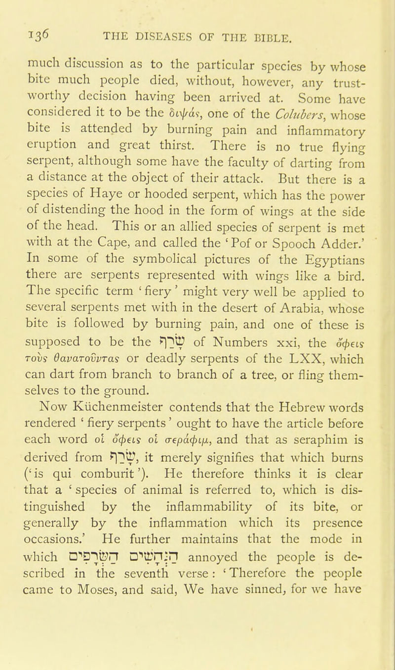 much discussion as to the particular species by whose bite much people died, without, however, any trust- worthy decision having been arrived at. Some have considered it to be the befas, one of the Colubers, whose bite is attended by burning pain and inflammatory eruption and great thirst. There is no true flying serpent, although some have the faculty of darting from a distance at the object of their attack. But there is a species of Haye or hooded serpent, which has the power of distending the hood in the form of wings at the side of the head. This or an allied species of serpent is met with at the Cape, and called the ' Pof or Spooch Adder.' In some of the symbolical pictures of the Egyptians there are serpents represented with wings like a bird. The specific term ' fiery' might very well be applied to several serpents met with in the desert of Arabia, whose bite is followed by burning pain, and one of these is supposed to be the Fpitt of Numbers xxi, the ocpets tovs davcLTovvras or deadly serpents of the LXX, which can dart from branch to branch of a tree, or fling them- selves to the ground. Now Kuchenmeister contends that the Hebrew words rendered ' fiery serpents' ought to have the article before each word ol 6<peLs oi o-epd^t/x, and that as seraphim is derived from fpt!?, it merely signifies that which burns (' is qui comburit'). He therefore thinks it is clear that a £ species of animal is referred to, which is dis- tinguished by the inflammability of its bite, or generally by the inflammation which its presence occasions.' He further maintains that the mode in which D^D^ton D^n^n annoyed the people is de- scribed in the seventh verse: ' Therefore the people came to Moses, and said, We have sinned, for we have 1