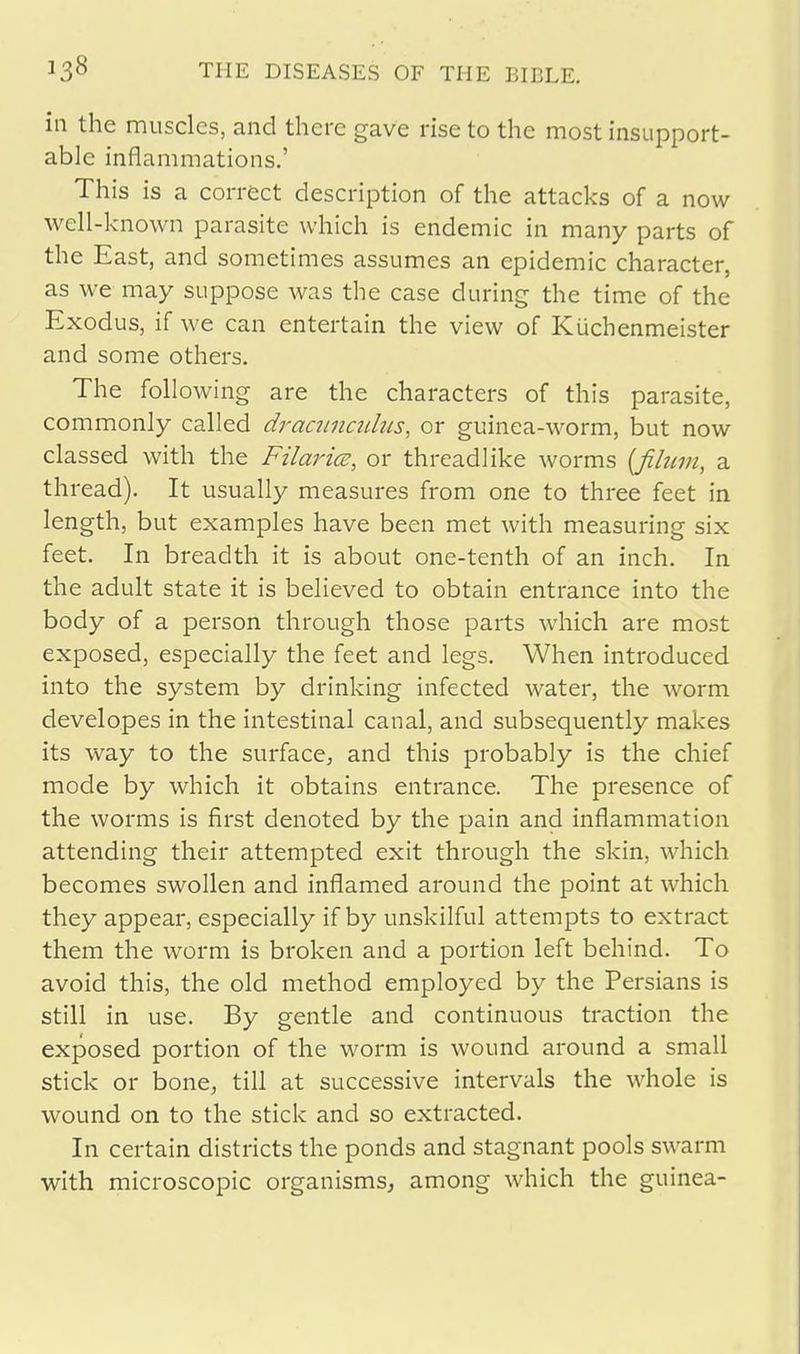 in the muscles, and there gave rise to the most insupport- able inflammations.' This is a correct description of the attacks of a now well-known parasite which is endemic in many parts of the East, and sometimes assumes an epidemic character, as we may suppose was the case during the time of the Exodus, if we can entertain the view of Kuchenmeister and some others. The following are the characters of this parasite, commonly called dracunculus, or guinea-worm, but now classed with the Filarice, or threadlike worms (fihtm, a thread). It usually measures from one to three feet in length, but examples have been met with measuring six feet. In breadth it is about one-tenth of an inch. In the adult state it is believed to obtain entrance into the body of a person through those parts which are most exposed, especially the feet and legs. When introduced into the system by drinking infected water, the worm developes in the intestinal canal, and subsequently makes its way to the surface, and this probably is the chief mode by which it obtains entrance. The presence of the worms is first denoted by the pain and inflammation attending their attempted exit through the skin, which becomes swollen and inflamed around the point at which they appear, especially if by unskilful attempts to extract them the worm is broken and a portion left behind. To avoid this, the old method employed by the Persians is still in use. By gentle and continuous traction the exposed portion of the worm is wound around a small stick or bone, till at successive intervals the whole is wound on to the stick and so extracted. In certain districts the ponds and stagnant pools swarm with microscopic organisms, among which the guinea-