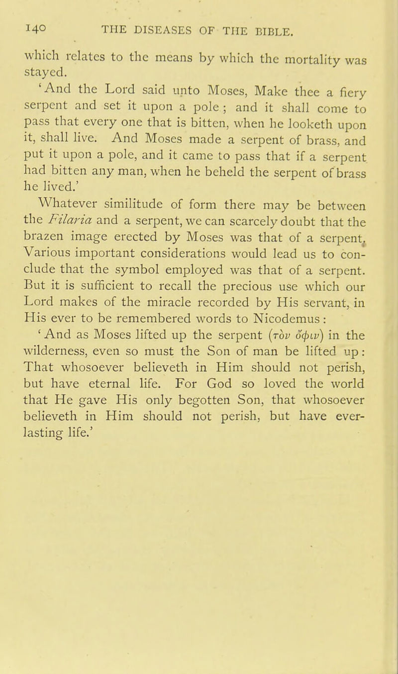 which relates to the means by which the mortality was stayed. 'And the Lord said unto Moses, Make thee a fiery serpent and set it upon a pole ; and it shall come to pass that every one that is bitten, when he looketh upon it, shall live. And Moses made a serpent of brass, and put it upon a pole, and it came to pass that if a serpent had bitten any man, when he beheld the serpent of brass he lived.' Whatever similitude of form there may be between the Filaria and a serpent, we can scarcely doubt that the brazen image erected by Moses was that of a serpent. Various important considerations would lead us to con- clude that the symbol employed was that of a serpent. But it is sufficient to recall the precious use which our Lord makes of the miracle recorded by His servant, in His ever to be remembered words to Nicodemus: ' And as Moses lifted up the serpent (rbv ofyiv) in the wilderness, even so must the Son of man be lifted up : That whosoever believeth in Him should not perish, but have eternal life. For God so loved the world that He gave His only begotten Son, that whosoever believeth in Him should not perish, but have ever- lasting life.'