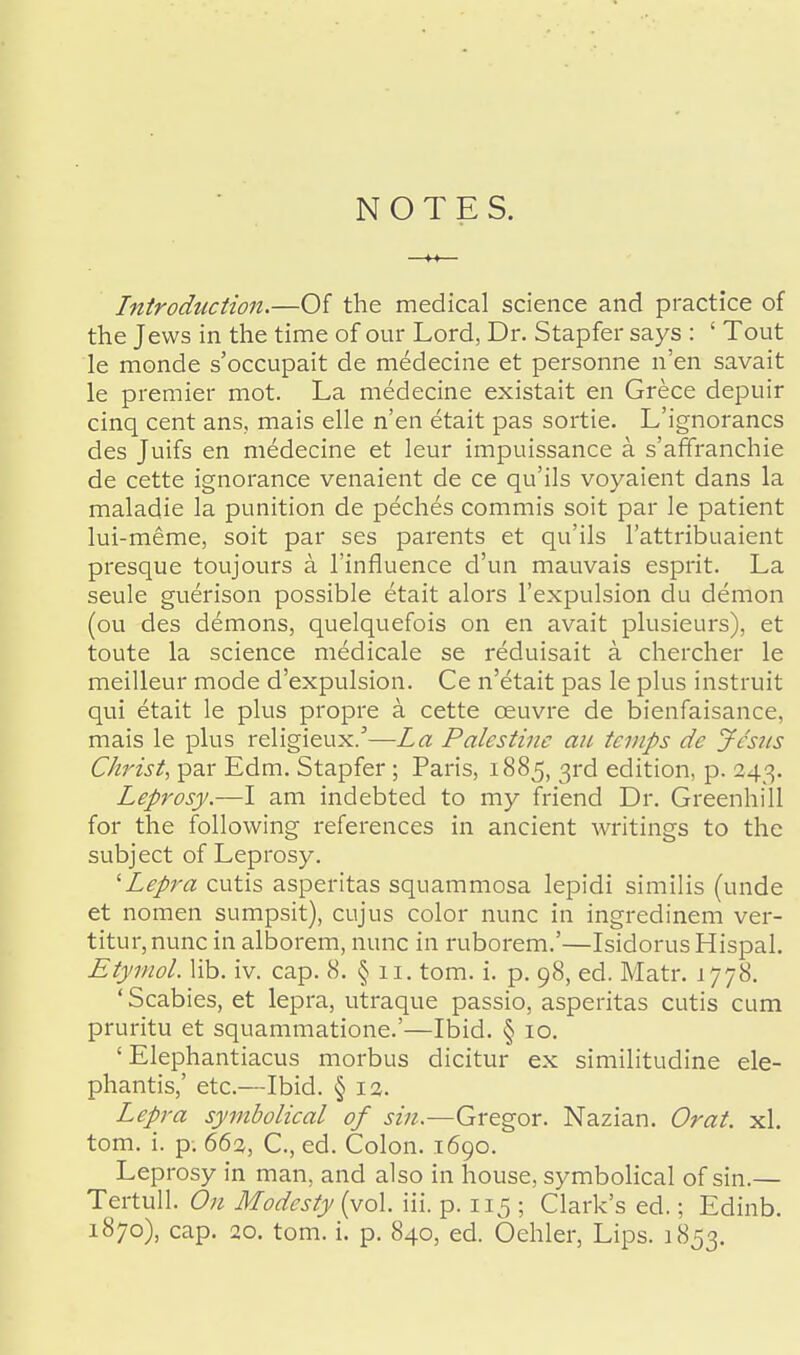 NOTES. Introduction.—Of the medical science and practice of the Jews in the time of our Lord, Dr. Stapfer says : ' Tout le monde s'occupait de medecine et personne n'en savait le premier mot. La medecine existait en Grece depuir cinq cent ans, mais elle n'en etait pas sortie. L'ignorancs des Juifs en medecine et leur impuissance a. s'affranchie de cette ignorance venaient de ce qu'ils voyaient dans la maladie la punition de peches commis soit par le patient lui-meme, soit par ses parents et qu'ils l'attribuaient presque toujours a l'influence d'un mauvais esprit. La seule guerison possible etait alors l'expulsion du demon (ou des demons, quelquefois on en avait plusieurs), et toute la science medicale se reduisait a chercher le meilleur mode d'expulsion. Ce n'etait pas le plus instruit qui etait le plus propre a cette ceuvre de bienfaisance, mais le plus religieux/—La Palestine an temps de Jesus Christ, par Edm. Stapfer; Paris, 1885, 3rd edition, p. 243. Leprosy.—I am indebted to my friend Dr. Greenhill for the following references in ancient writings to the subject of Leprosy. 'Lepra cutis asperitas squammosa lepidi similis (unde et nomen sumpsit), cujus color nunc in ingredinem ver- titur,nunc in alborem, nunc in ruborem.'—IsidorusHispal. Etymol. lib. iv. cap. 8. § 11. torn. i. p. 98, ed. Matr. 1778. ' Scabies, et lepra, utraque passio, asperitas cutis cum pruritu et squammatione.'—Ibid. § 10. ' Elephantiacus morbus dicitur ex similitudine ele- phantis,' etc.—Ibid. §12. Lepra symbolical of sin.—Gregor. Nazian. Orat. xl. torn. i. p. 66%, C., ed. Colon. 1690. Leprosy in man, and also in house, symbolical of sin.— Tertull. On Modesty (vol. iii. p. 115 ; Clark's ed.; Edinb.