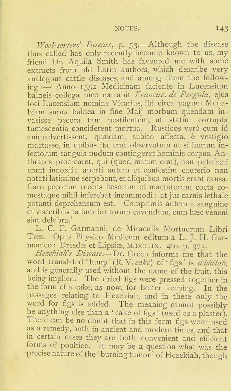 Wool-sorters Disease, p. 53.—Although the disease thus called has only recently become known to us, my friend Dr. Aquila Smith has favoured me with some extracts from old Latin authors, which describe very analogous cattle diseases, and among them the follow- ing :—1 Anno 1552 Medicinam faciente in Lucensium balneis collega meo narrabit Francisc. de Pergtda, ejus loci Lucensium nomine Vicarius, ibi circa pagum Mena- biam supra balnea in fine Maij morbum quendam in- vasisse pecora tarn pestilentem, ut statim corrupta tumescentia conciderent mortua. Rusticos vero cum id animadvertissent, qusedam, subito affecta, e vestigio mactasse, in quibus ita erat observatum ut si horum in- fectorum sanguis nudum contingeret hominis corpus, An- thraces procrearet, qui (quod mirum erat), non patefacti erant innoxii: aperti autem et confestim cauterio non notati latissime serpebant, et aliquibus mortis erant causa. Caro pecorum recens Isesorum et mactatorum cocta co- mestaque nihil inferebat incommodi: at jus carnis lethale potanti deprehensum est. Comprimis autem a sanguine et visceribus talium brutorum cavendum, cum haec veneni sint delubra.' L. C. F. Garmanni, de Miraculis Mortuorum Libri Tres. Opus Physico Medicum editum a L. J. H. Gar- manico : Dresdse et Lipsiae, M.DCC.IX. 4to. p. 373. HezekiaJis Disease.—Dr. Green informs me that the word translated 'lump' (R.V.cake) of'figs' is dbliclah, and is generally used without the name of the fruit, this being implied. The dried figs were pressed together in the form of a cake, as now, for better keeping. In the passages relating to Hezekiah, and in these only the word for figs is added. The meaning cannot possibly be anything else than a 'cake of figs' (used as a plaster). There can be no doubt that in this form figs were used as a remedy, both in ancient and modern times, and that in certain cases they are both convenient and efficient forms of poultice. It may be a question what was the precise nature of the' burning tumor' of Hezekiah, though