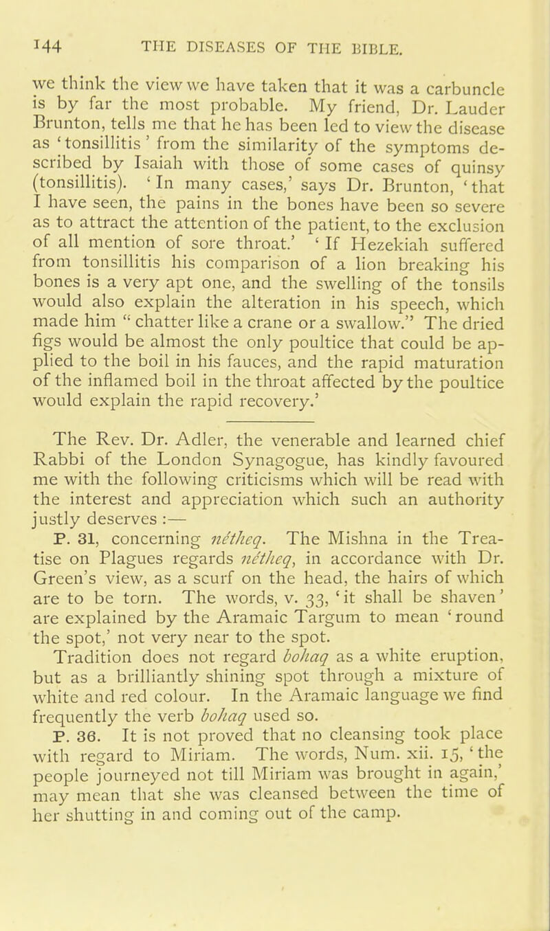 we think the view we have taken that it was a carbuncle is by far the most probable. My friend, Dr. Lauder Brunton, tells me that he has been led to view the disease as ;tonsillitis' from the similarity of the symptoms de- scribed by Isaiah with those of some cases of quinsy (tonsillitis). 'In many cases,' says Dr. Brunton, 'that I have seen, the pains in the bones have been so severe as to attract the attention of the patient, to the exclusion of all mention of sore throat.' ' If Hezekiah suffered from tonsillitis his comparison of a lion breaking his bones is a very apt one, and the swelling of the tonsils would also explain the alteration in his speech, which made him  chatter like a crane or a swallow. The dried figs would be almost the only poultice that could be ap- plied to the boil in his fauces, and the rapid maturation of the inflamed boil in the throat affected by the poultice would explain the rapid recovery.' The Rev. Dr. Adler, the venerable and learned chief Rabbi of the London Synagogue, has kindly favoured me with the following criticisms which will be read with the interest and appreciation which such an authority justly deserves :— P. 31, concerning netheq. The Mishna in the Trea- tise on Plagues regards netheq, in accordance with Dr. Green's view, as a scurf on the head, the hairs of which are to be torn. The words, v. 33, ' it shall be shaven' are explained by the Aramaic Targum to mean ' round the spot,' not very near to the spot. Tradition does not regard bohaq as a white eruption, but as a brilliantly shining spot through a mixture of white and red colour. In the Aramaic language we find frequently the verb bohaq used so. P. 36. It is not proved that no cleansing took place with regard to Miriam. The words, Num. xii. 15, ' the people journeyed not till Miriam was brought in again,' may mean that she was cleansed between the time of her shutting in and coming out of the camp.