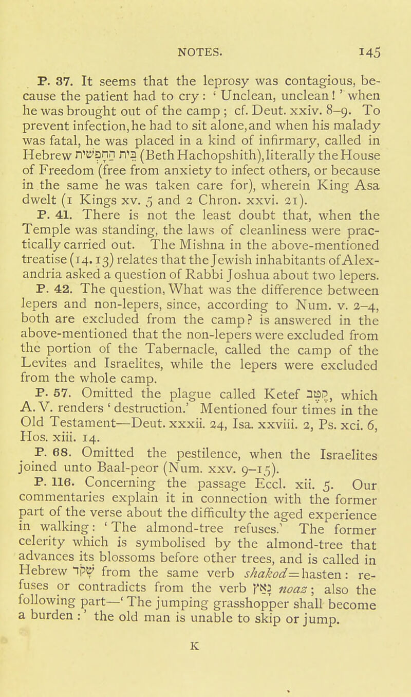 P. 37. It seems that the leprosy was contagious, be- cause the patient had to cry: ' Unclean, unclean! ' when he was brought out of the camp ; cf. Deut. xxiv. 8-9. To prevent infection, he had to sit alone, and when his malady was fatal, he was placed in a kind of infirmary, called in Hebrew WBnn r?3 (Beth Hachopshith), literally the House of Freedom (free from anxiety to infect others, or because in the same he was taken care for), wherein King Asa dwelt (1 Kings xv. 5 and 2 Chron. xxvi. 21). P. 41. There is not the least doubt that, when the Temple was standing, the laws of cleanliness were prac- tically carried out. The Mishna in the above-mentioned treatise (14.13) relates that the Jewish inhabitants of Alex- andria asked a question of Rabbi Joshua about two lepers. P. 42. The question, What was the difference between lepers and non-lepers, since, according to Num. v. 2-4, both are excluded from the camp ? is answered in the above-mentioned that the non-lepers were excluded from the portion of the Tabernacle, called the camp of the Levites and Israelites, while the lepers were excluded from the whole camp. P. 57. Omitted the plague called Ketef which A. V. renders ' destruction.' Mentioned four times in the Old Testament—Deut. xxxii. 24, Isa. xxviii. 2, Ps. xci. 6, Hos. xiii. 14. P. 68. Omitted the pestilence, when the Israelites joined unto Baal-peor (Num. xxv. 9-15). P. 116. Concerning the passage Eccl. xii. 5. Our commentaries explain it in connection with the former part of the verse about the difficulty the aged experience in walking: ' The almond-tree refuses.1 The former celerity which is symbolised by the almond-tree that advances its blossoms before other trees, and is called in Hebrew 1?V from the same verb shakod= hasten: re- fuses or contradicts from the verb ftU noaz; also the following part—' The jumping grasshopper shall become a burden :' the old man is unable to skip or jump. K