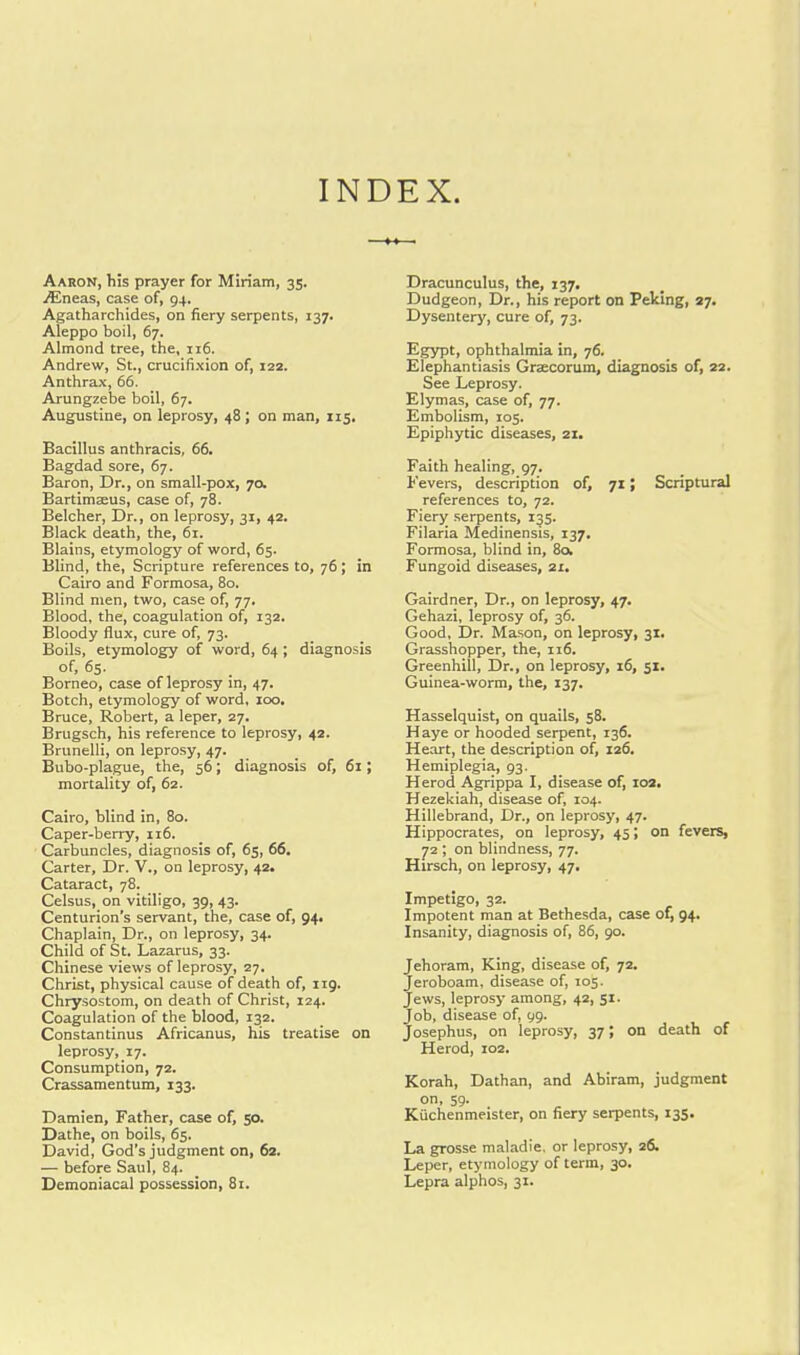 INDEX. Aaron, his prayer for Miriam, 35. jEneas, case of, 94. Agatharchides, on fiery serpents, 137. Aleppo boil, 67. Almond tree, the, 116. Andrew, St., crucifixion of, 122. Anthrax, 66. Arungzebe boil, 67. Augustine, on leprosy, 48; on man, 115. Bacillus anthracis, 66. Bagdad sore, 67. Baron, Dr., on small-pox, 70. Bartimaius, case of, 78. Belcher, Dr., on leprosy, 31, 42. Black death, the, 61. Blains, etymology of word, 65. Blind, the, Scripture references to, 76 ; in Cairo and Formosa, 80. Blind men, two, case of, 77. Blood, the, coagulation of, 132. Bloody flux, cure of, 73. Boils, etymology of word, 64; diagnosis of, 65. Borneo, case of leprosy in, 47. Botch, etymology of word, 100. Bruce, Robert, a leper, 27. Brugsch, his reference to leprosy, 42. Brunelli, on leprosy, 47. Bubo-plague, the, 56; diagnosis of, 61; mortality of, 62. Cairo, blind in, 80. Caper-berry, 116. Carbuncles, diagnosis of, 65, 66. Carter, Dr. V., on leprosy, 42. Cataract, 78. Celsus, on vitiligo, 39, 43. Centurion's servant, the, case of, 94. Chaplain, Dr., on leprosy, 34. Child of St. Lazarus, 33. Chinese views of leprosy, 27. Christ, physical cause of death of, 119. Chrysostom, on death of Christ, 124. Coagulation of the blood, 132. Constantinus Africanus, his treatise on leprosy, 17. Consumption, 72. Crassamentum, 133. Damien, Father, case of, 50. Dathe, on boils, 65. David, God's judgment on, 62. — before Saul, 84. Demoniacal possession, 81. Dracunculus, the, 137. Dudgeon, Dr., his report on Peking, 27. Dysentery, cure of, 73. Egypt, ophthalmia in, 76. Elephantiasis Graecorum, diagnosis of, 22. See Leprosy. Elymas, case of, 77. Embolism, 105. Epiphytic diseases, 21. Faith healing, 97. Fevers, description of, 71; Scriptural references to, 72. Fiery serpents, 135. Filaria Medinensis, 137. Formosa, blind in, 80. Fungoid diseases, 21. Gairdner, Dr., on leprosy, 47. Gehazi, leprosy of, 36. Good, Dr. Mason, on leprosy, 31. Grasshopper, the, 116. Greenhill, Dr., on leprosy, 16, 51. Guinea-worm, the, 137. Hasselquist, on quails, 58. Haye or hooded serpent, 136. Heart, the description of, 126. Hemiplegia, 93. Herod Agrippa I, disease of, 102. Hezekiah, disease of, 104. Hillebrand, Dr., on leprosy, 47. Hippocrates, on leprosy, 45; on fevers, 72 ; on blindness, 77. Hirsch, on leprosy, 47. Impetigo, 32. Impotent man at Bethesda, case of, 94. Insanity, diagnosis of, 86, 90. Jehoram, King, disease of, 72. Jeroboam, disease of, 105. Jews, leprosy among, 42, 51. Job, disease of, 99. Josephus, on leprosy, 37; on death of Herod, 102. Korah, Dathan, and Abiram, judgment on, 59. Kuchenmeister, on fiery serpents, 135. La grosse maladie. or leprosy, 26. Leper, etymology of term, 30. Lepra alphos, 31.