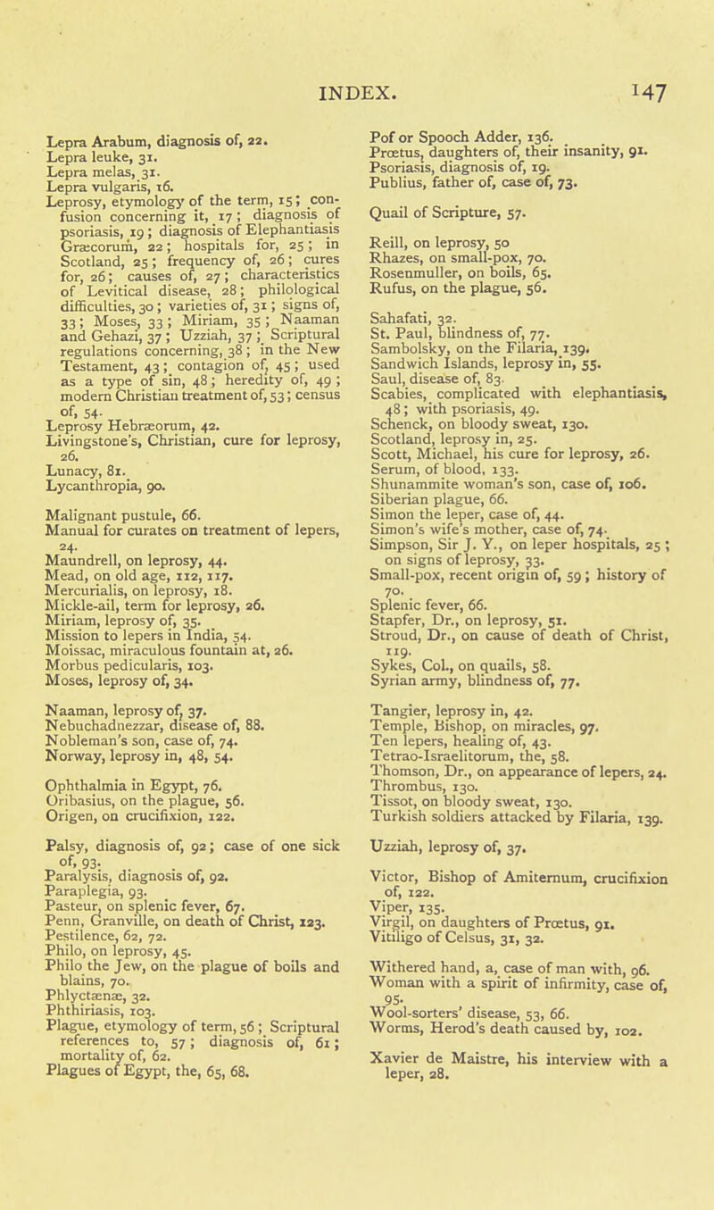 Lepra Arabum, diagnosis of, 22. Lepra leuke, 31. Lepra melas, 31. Lepra vulgaris, 16. Leprosy, etymology of the term, 15; con- fusion concerning it, 17; diagnosis of psoriasis, 19 ; diagnosis of Elephantiasis Gracorum, 22; hospitals for, 25; in Scotland, 25; frequency of, 26; cures for, 26; causes of, 27 ; characteristics of Levitical disease, 28; philological difficulties, 30; varieties of, 31; signs of, 33 ; Moses, 33 ; Miriam, 35 ; Naaman and Gehazi, 37 ; Uzziah, 37 ; Scriptural regulations concerning, 38 ; in the New Testament, 43 ; contagion of; 45 ; used as a type of sin, 48; heredity of, 49 ; modem Christian treatment of, 53; census of, 54- Leprosy Hebraeorum, 42. Livingstone's, Christian, cure for leprosy, 26. Lunacy, 81. Lycanthropia, 90. Malignant pustule, 66. Manual for curates on treatment of lepers, 24. Maundrell, on leprosy, 44. Mead, on old age, 112, 117. Mercurialis, on leprosy, 18. Mickle-ail, term for leprosy, 26. Miriam, leprosy of, 35. Mission to lepers in India, 54. Moissac, miraculous fountain at, 26. Morbus pedicularis, io3t Moses, leprosy of, 34. Naaman, leprosy of, 37. Nebuchadnezzar, disease of, 88. Nobleman's son, case of, 74. Norway, leprosy in, 48, 54. Ophthalmia in Egypt, 76. Oribasius, on the plague, 56. Origen, on crucifixion, 122. Palsy, diagnosis of, 92; case of one sick °f.93: . . , Paralysis, diagnosis of, 92. Paraplegia, 93. Pasteur, on splenic fever, 67. Penn, Granville, on death of Christ, 123. Pestilence, 62, 72. Philo, on leprosy, 45. Philo the Jew, on the plague of boils and blains, 70. Phlycta^nai, 32. Phthiriasis, 103. Plague, etymology of term, 56 ; Scriptural references to, 57; diagnosis of, 6i; mortality of, 62. Plagues of Egypt, the, 65, 68. Pof or Spooch Adder, 136. Prcetus, daughters of, their insanity, 91. Psoriasis, diagnosis of, 19. Publius, father of, case of, 73. Quail of Scripture, 57. Reill, on leprosy, 50 Rhazes, on small-pox, 70. Rosenmuller, on boils, 65. Rufus, on the plague, 56. Sahafati, 32. St. Paul, blindness of, 77. Sambolsky, on the Filaria,_i39. Sandwich Islands, leprosy in, 55. Saul, disease of, 83. Scabies, complicated with elephantiasis, 48; with psoriasis, 49. Schenck, on bloody sweat, 130. Scotland, leprosy in, 25. Scott, Michael, his cure for leprosy, 26. Serum, of blood, 133. Shunammite woman's son, case of, 106. Siberian plague, 66. Simon the leper, case of, 44. Simon's wife's mother, case of, 74. Simpson, Sir J. Y., on leper hospitals, 25 ; on signs of leprosy, 33. Small-pox, recent origin of, 59 ; history of 70. Splenic fever, 66. Stapfer, Dr., on leprosy, 51. Stroud, Dr., on cause of death of Christ, _ I J9- Sykes, Col., on quails, 58. Syrian army, blindness of, 77. Tangier, leprosy in, 42. Temple, Bishop, on miracles, 97. Ten lepers, healing of, 43. Tetrao-Israelitorum, the, 58. Thomson, Dr., on appearance of lepers, 24. Thrombus, 130. Tissot, on bloody sweat, 130. Turkish soldiers attacked by Filaria, 139. Uzziah, leprosy of, 37. Victor, Bishop of Amitemum, crucifixion of, 122. Viper, 135. Virgil, on daughters of Prcetus, 91, Vitiligo of Celsus, 31, 32. Withered hand, a, case of man with, 96. Woman with a spirit of infirmity, case of, 95- Wool-sorters' disease, 53, 66. Worms, Herod's death caused by, 102. Xavier de Maistre, his interview with a leper, 28.