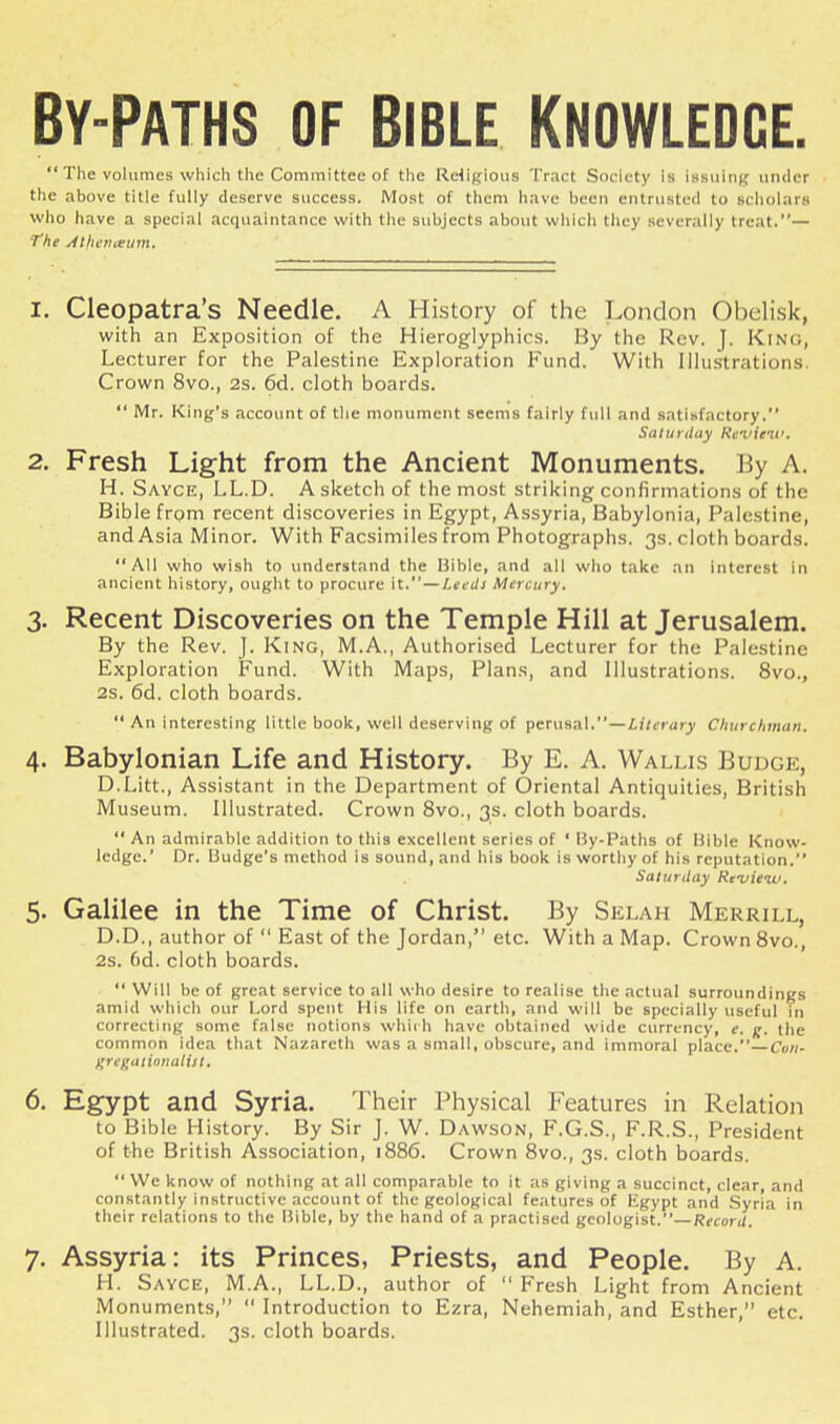 By-paths of Bible Knowledge.  The volumes which the Committee of the Religious Tract Society is Issuing under the above title fully deserve success. Most of them have been entrusted to Bcholars who have a special acquaintance with the subjects about which they severally treat.— The Atlicriceum. 1. Cleopatra's Needle. A History of the London Obelisk, with an Exposition of the Hieroglyphics. By the Rev. f. KlNO, Lecturer for the Palestine Exploration Fund. With Illustrations. Crown 8vo., 2s. 6d. cloth boards.  Mr. King's account of the monument seems fairly full and satisfactory. Saturday Review, 2. Fresh Light from the Ancient Monuments. By A. H. Sayce, LL.D. A sketch of the most striking confirmations of the Bible from recent discoveries in Egypt, Assyria, Babylonia, Palestine, and Asia Minor. With Facsimiles from Photographs. 3s. cloth boards. All who wish to understand the Hible, and all who take an interest in ancient history, ought to procure it.—Lee ill Mercury. 3. Recent Discoveries on the Temple Hill at Jerusalem. By the Rev. J. King, M.A., Authorised Lecturer for the Palestine Exploration Fund. With Maps, Plans, and Illustrations. 8vo., 2s. 6d. cloth boards.  An interesting little book, well deserving of perusal.—Literary Churchman. 4. Babylonian Life and History. By E. A. Wallis Budge, D.Litt., Assistant in the Department of Oriental Antiquities, British Museum. Illustrated. Crown 8vo., 3s. cloth boards.  An admirable addition to this excellent series of ' By-Paths of Bible Know- ledge.' Dr. Uudge's method is sound, and his book is worthy of his reputation. Saturday Review. 5. Galilee in the Time of Christ. By Selah Merrill, D.D., author of  East of the Jordan, etc. With a Map. Crown 8vo., 2s. (>d. cloth boards.  Will be of great service to all who desire to realise the actual surroundings amid which our Lord spent His life on earth, and will be specially useful in correcting some false notions which have obtained wide currency, e. g, the common idea that Nazareth was a small, obscure, and immoral place.—Con- grtgationalitt. 6. Egypt and Syria. Their Physical Features in Relation to Bible History. By Sir J. W. Dawson, F.G.S., F.R.S., President of the British Association, 1886. Crown 8vo., 3s. cloth boards.  We know of nothing at all comparable to it as giving a succinct, clear, and constantly instructive account of the geological features of Egypt and Syria in their relations to the Bible, by the hand of a practised geologist.— Record, 7. Assyria: its Princes, Priests, and People. By A. H. Sayce, M.A., LL.D., author of  Fresh Light from Ancient Monuments,  Introduction to Ezra, Nehemiah, and Esther, etc. Illustrated. 3s. cloth boards.