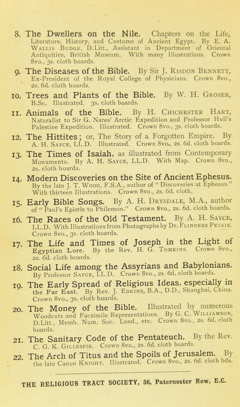 8. The Dwellers on the Nile. Chapters on the Life, Literature, History, and Customs of Ancient Egypt. By E. A. Wallis Budge, D.Litt., Assistant in Department of Oriental Antiquities, British Museum. With many Illustrations. Crown 8vo., 3s. cloth boards. 9. The Diseases of the Bible. By Sir J. Risdon Bennett, Ex-President of the Royal College of Physicians. Crown 8vo., 2s. 6d. cloth boards. 10. Trees and Plants of the Bible. By W. H. Groser, B.Sc. Illustrated. 3s. cloth boards. 11. Animals of the Bible. By H. Chichester Hart, Naturalist to Sir G. Nares' Arctic Expedition and Professor Hull's Palestine Expedition. Illustrated. Crown 8vo., 3s. cloth boards. 12. The Hittites; or, The Story of a Forgotten Empire. By A. H. Sayce, LL.D. Illustrated. Crown 8vo., 2S. 6d. cloth boards. 13. The Times of Isaiah, as illustrated from Contemporary Monuments. By A. H. Sayce, LL.D. With Map. Crown 8vo., 2s. cloth boards. 14. Modern Discoveries on the Site of Ancient Ephesus. By the late J. T. Wood, F.S.A., author of Discoveries at Ephesus. With thirteen Illustrations. Crown 8vo., 2s. 6d. cloth. 15. Early Bible Songs. By A. H. Drysdale, M.A., author of Paul's Epistle to Philemon. Crown 8vo., 2s. 6d. cloth boards. 16. The Races of the Old Testament. By A. H. Sayce, LL.D. With Illustrations from Photographs by Dr. Flinders Petrie. Crown 8vo., 3s. cloth boards. 17. The Life and Times of Joseph in the Light of Egyptian Lore. By the Rev. H. G. Tomkins. Crown 8vo., 2s. 6d. cloth boards. 18. Social Life among the Assyrians and Babylonians. By Professor Sayce, LL.D. Crown 8vo., 2s. 6d. cloth boards. 10 The Early Spread of Religious Ideas, especially in the Far East. By Rev. J. Edkins, B.A., D.D., Shanghai, China. Crown 8vo., 3s. cloth boards. 20. The Money of the Bible. Illustrated by numerous Woodcuts and Facsimile Representations. By G. C. Williamson D.Litt., Memb. Num. Soc. Lond., etc. Crown 8vo., 2s. 6d. cloth boards. 21. The Sanitary Code of the Pentateuch. By the Rev. C. G. K. Gillespie. Crown 8vo., 2s. 6d. cloth boards. 22. The Arch of Titus and the Spoils of Jerusalem By the late Canon Knight. Illustrated. Crown 8vo., 2s. 6d. cloth bds. THE RELIGIOUS TRACT SOCIETY, 56, Paternoster Row,