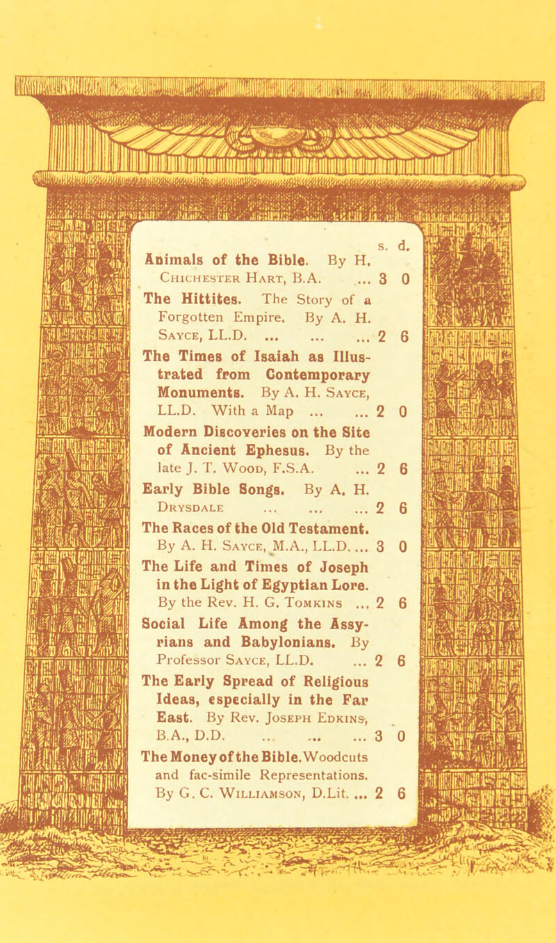 Animals of the Bible. By H. Chichester Hart, B.A. ... 3 0 The Hittites. The Story of a Forgotten Empire. By A. H. Sayce, LL.D 2 6 The Times of Isaiah as Illus- trated from Contemporary Monuments. By A. H. Sayce, LL.D. With a Map 2 0 Modern Discoveries on the Site of Ancient Ephesus. By the late J. T. Wood, F.S.A. ... 2 6 Early Bible Songs. By A. H. Drysdale ... ... ... 2 6 The Races of the Old Testament. By A. H. Sayce, J\1.A., LL.D.... 3 0 The Life and Times of Joseph in the Light of Egyptian Lore. By the Rev. H. G. Tomkins ...2 6 Social Life Among the Assy- rians and Babylonians. By Professor Sayce, LL.D. ... 2 6 The Early Spread of Religious Ideas, especially in the Far East. By Rev. Joseph Edkins-, B.A., D.D 3 0 The Money of the Bible. Woodcuts and fac-simile Representations. By G. C. Williamson, D.Lit. ... 2 6 wmmm I