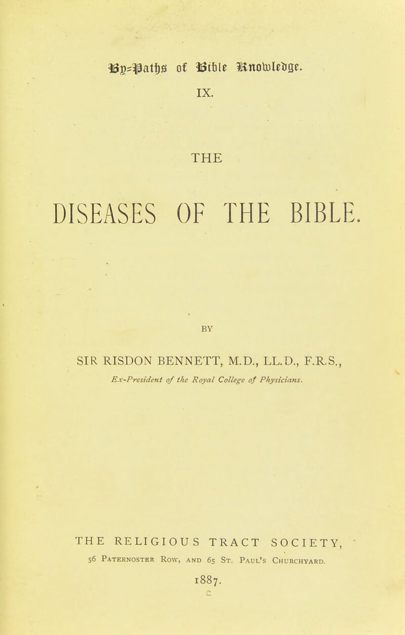 IX. THE DISEASES OF THE BIBLE. BY SIR RISDON BENNETT, M.D., LL.D., F.R.S., Ex-President of the Royal College of Physicians. THE RELIGIOUS TRACT SOCIETY, 56 Paternostbr Row, and 65 St. Paul's Churchyard. 1887.