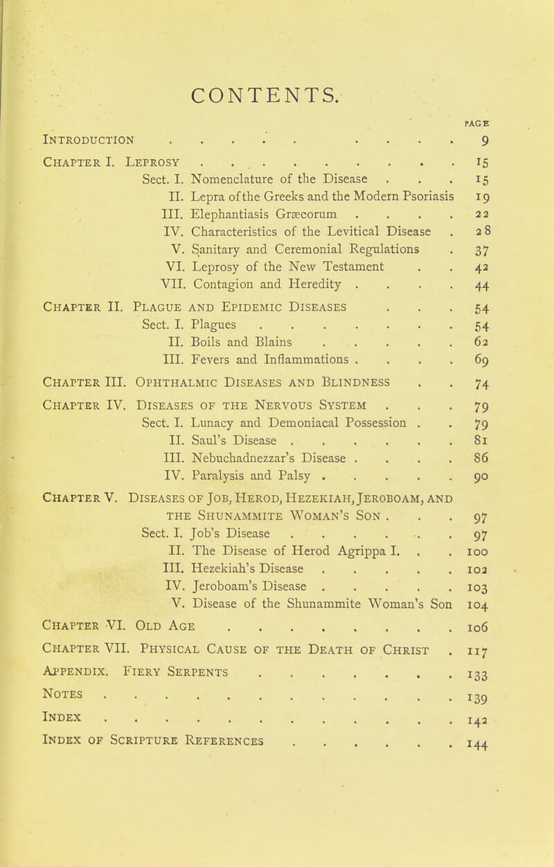 CONTENTS. PAGE Introduction .... 9 Chapter I. Leprosy . 15 Sect. I. Nomenclature of the Disease . . .15 II. Lepra of the Greeks and the Modern Psoriasis 19 III. Elephantiasis Grjecorum . . . .22 IV. Characteristics of the Levitical Disease . a 8 V. Sanitary and Ceremonial Regulations . 37 VI. Leprosy of the New Testament . . 42 VII. Contagion and Heredity .... 44 Chapter II. Plague and Epidemic Diseases ... 54 Sect. I. Plagues 54 II. Boils and Plains 62 III. Fevers and Inflammations .... 69 Chapter III. Ophthalmic Diseases and Blindness . . 74 Chapter IV. Diseases of the Nervous System ... 79 Sect. I. Lunacy and Demoniacal Possession . . 79 II. Saul's Disease 8i III. Nebuchadnezzar's Disease .... 86 IV. Paralysis and Palsy 90 Chapter V. Diseases of Job, Herod, Hezekiah, Jeroboam, and THE Shunammite Woman's Son ... 97 Sect. I. Job's Disease . . . . ■. -97 II. The Disease of Herod Agrippa I. . .100 III. Hezekiah's Disease ..... 102 IV. Jeroboam's Disease 103 V. Disease of the Shunammite Woman's Son 104 Chapter VI. Old Age 106 Chapter VII. Physical Cause of the Death of Christ . 117 Appendix. Fiery Serpents 133 Notes 13^ Index i^a Index of Scripture References 144