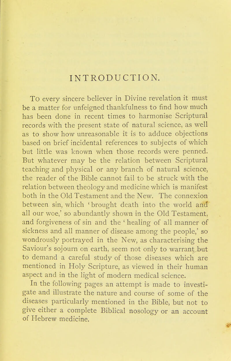 INTRODUCTION. To every sincere believer in Divine revelation it must be a matter for unfeigned thankfulness to find how much has been done in recent times to harmonise Scriptural records with the present state of natural science, as well as to show how unreasonable it is to adduce objections based on brief incidental references to subjects of which but little was known when those records were penned. But whatever may be the relation between Scriptural teaching and physical or any branch of natural science, the reader of the Bible cannot fail to be struck with the relation between theology and medicine which is manifest both in the Old Testament and the New. The connexion between sin, which ' brought death into the world and all our woe,' so abundantly shown in the Old Testament, and forgiveness of sin and the ' healing of all manner of sickness and all manner of disease among the people,' so wondrously portrayed in the New, as characterising the Saviour's sojourn on earth, seem not only to warrant but to demand a careful study of those diseases which are mentioned in Holy Scripture, as viewed in their human aspect and in the light of modern medical science. In the following pages an attempt is made to investi- gate and illustrate the nature and course of some of the diseases particularly mentioned in the Bible, but not to give either a complete Biblical nosology or an account of Hebrew medicine.