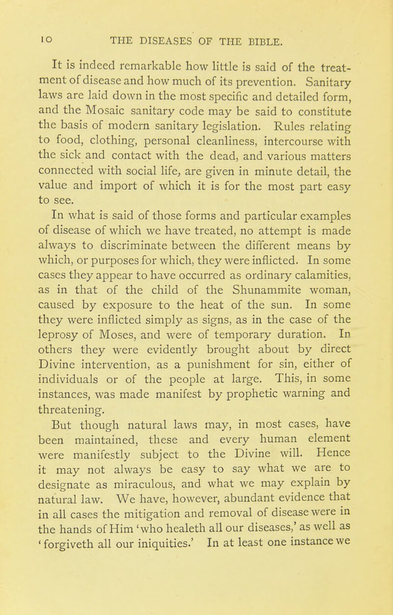 It is indeed remarkable how little is said of the treat- ment of disease and how much of its prevention. Sanitary- laws are laid down in the most specific and detailed form, and the Mosaic sanitary code may be said to constitute the basis of modern sanitary legislation. Rules relating to food, clothing, personal cleanliness, intercourse with the sick and contact with the dead, and various matters connected with social life, are given in minute detail, the value and import of which it is for the most part easy to see. In what is said of those forms and particular examples of disease of which we have treated, no attempt is made always to discriminate between the different means by which, or purposes for which, they were inflicted. In some cases they appear to have occurred as ordinary calamities, as in that of the child of the Shunammite woman, caused by exposure to the heat of the sun. In some they were inflicted simply as signs, as in the case of the leprosy of Moses, and were of temporary duration. In others they were evidently brought about by direct Divine intervention, as a punishment for sin, either of individuals or of the people at large. This, in some instances, was made manifest by prophetic warning and threatening. But though natural laws may, in most cases, have been maintained, these and every human element were manifestly subject to the Divine will. Hence it may not always be easy to say what we are to designate as miraculous, and what we may explain by natural law. We have, however, abundant evidence that in all cases the mitigation and removal of disease were in the hands of Him 'who healeth all our diseases,' as well as ' forgiveth all our iniquities.' In at least one instance we