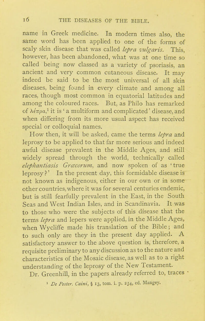 name in Greek medicine. In modern times also, the same word has been applied to one of the forms of scaly skin disease that was called lepra vulgaris. This, however, has been abandoned, what was at one time so called being now classed as a variety of psoriasis, an ancient and very common cutaneous disease. It may indeed be said to be the most universal of all skin diseases, being found in every climate and among all races, though most common in equatorial latitudes and among the coloured races. But, as Philo has remarked of keirpa,^ it is ' a multiform and complicated' disease, and when differing from its more usual aspect has received special or colloquial names. How then, it will be asked, came the terms lepra and leprosy to be applied to that far more serious and indeed awful disease prevalent in the Middle Ages, and still widely spread through the world, technically called elephantiasis GrcEcoriLin, and now spoken of as 'true leprosy ' In the present day, this formidable disease is not known as indigenous, either in our own or in some other countries, where it was for several centuries endemic, but is still fearfully prevalent in the East, in the South Seas and West Indian Isles, and in Scandinavia. It was to those who were the subjects of this disease that the terms lepra and lepers were applied, in the Middle Ages^ when Wycliffe made his translation of the Bible; and to such only are they in the present day applied. A satisfactory answer to the above question is, therefore, a requisite preliminary to any discussion as to the nature and characteristics of the Mosaic disease, as well as to a right understanding of the leprosy of the New Testament. Dr. Greenhill, in the papers already referred to, traces • ^ De Poster. Caini, § 13, torn. i. p. 234, ed. Mangey.