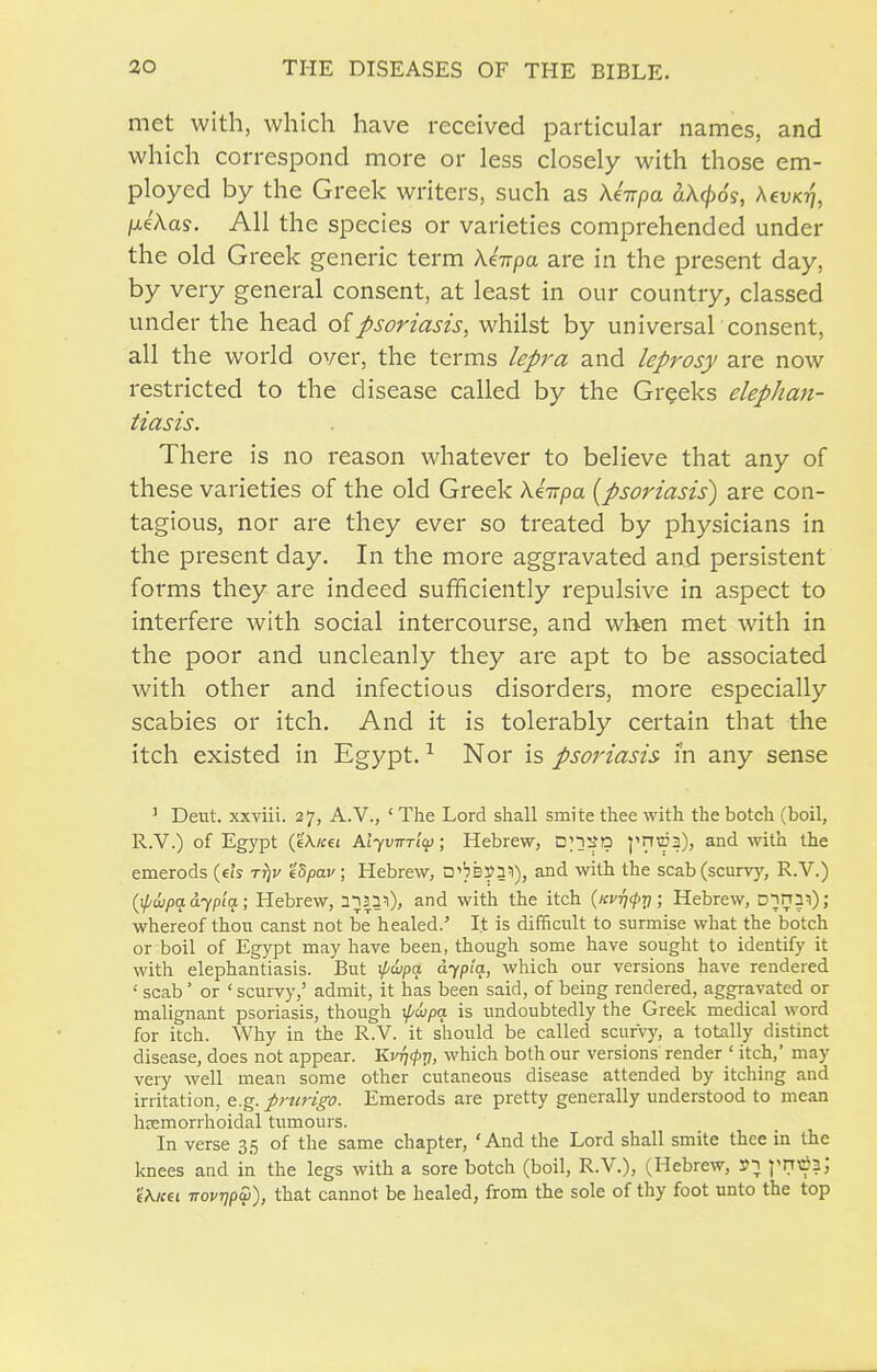 met with, which have received particular names, and which correspond more or less closely with those em- ployed by the Greek writers, such as Xhpa aX^os, Aeux??, IxeXas. All the species or varieties comprehended under the old Greek generic term Keirpa are in the present day, by very general consent, at least in our country, classed under the head of psoriasis, whilst by universal consent, all the world over, the terms lej>ra and leprosy are now restricted to the disease called by the Greeks elephan- tiasis. There is no reason whatever to believe that any of these varieties of the old Greek Xkitpa [psoriasis^ are con- tagious, nor are they ever so treated by physicians in the present day. In the more aggravated and persistent forms they are indeed sufficiently repulsive in aspect to interfere with social intercourse, and when met with in the poor and uncleanly they are apt to be associated with other and infectious disorders, more especially scabies or itch. And it is tolerably certain that the itch existed in Egypt. ^ Nor is psoriasis i'n any sense ' Dent, xxviii. 27, A.V., ' The Lord shall smite thee with the botch (boil, R.V.) of Egypt (eA/tei AiyuTrTtij); Hebrew, Dn^a ^'n\i53), and with the emerods (eis t^j/ eS/jaf; Hebrew, □'bs5>31), and with the scab(scurv)% R.V.) (j/^ttipa a-^fia ; Hebrew, n^pi), and with the itch {Kvrjfri; Hebrew, D-jri3l) ; whereof thou canst not be healed.' It is difficult to surmise what the botch or boil of Egypt may have been, though some have sought to identify it with elephantiasis. But ipwpa dyp'iq, which our versions have rendered ' scab ' or ' scurvy,' admit, it has been said, of being rendered, aggravated or malignant psoriasis, though ipwpa is undoubtedly the Greek medical word for itch. Why in the R.V. it should be called scurvy, a totally distinct disease, does not appear. Kvri<pv, which both our versions render ' itch, may very well mean some other cutaneous disease attended by itching and irritation, e.g. prurigo. Emerods are pretty generally understood to mean hemorrhoidal tumours. In verse 35 of the same chapter, 'And the Lord shall smite thee in the knees and in the legs with a sore botch (boil, R.V.), (Hebrew, »; 1^??' ■iKrni irovrjpai), that cannot be healed, from the sole of thy foot unto the top