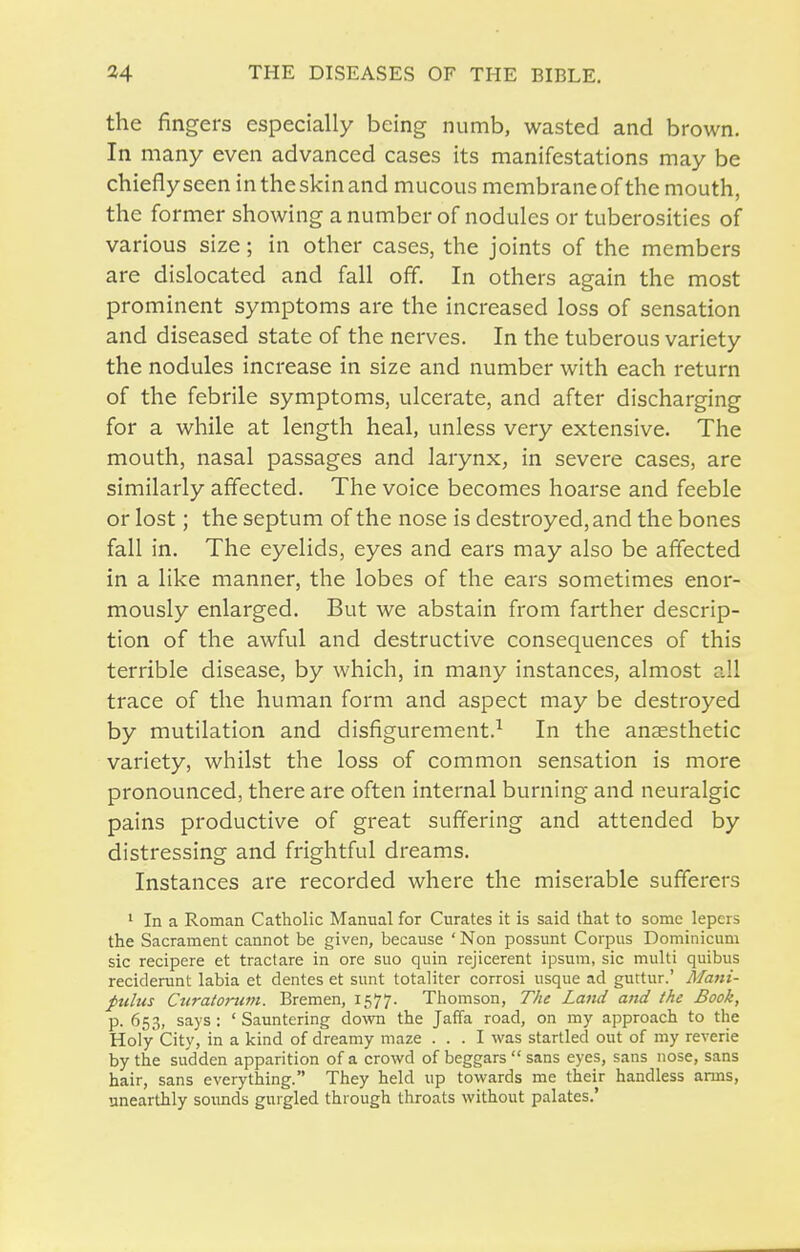 the fingers especially being numb, wasted and brown. In many even advanced cases its manifestations may be chiefly seen in the skin and mucous membrane of the mouth, the former showing a number of nodules or tuberosities of various size; in other cases, the joints of the members are dislocated and fall off. In others again the most prominent symptoms are the increased loss of sensation and diseased state of the nerves. In the tuberous variety the nodules increase in size and number with each return of the febrile symptoms, ulcerate, and after discharging for a while at length heal, unless very extensive. The mouth, nasal passages and larynx, in severe cases, are similarly affected. The voice becomes hoarse and feeble or lost; the septum of the nose is destroyed, and the bones fall in. The eyelids, eyes and ears may also be affected in a like manner, the lobes of the ears sometimes enor- mously enlarged. But we abstain from farther descrip- tion of the awful and destructive consequences of this terrible disease, by which, in many instances, almost all trace of the human form and aspect may be destroyed by mutilation and disfigurement.^ In the anaesthetic variety, whilst the loss of common sensation is more pronounced, there are often internal burning and neuralgic pains productive of great suffering and attended by distressing and frightful dreams. Instances are recorded where the miserable sufferers ' In a Roman Catholic Manual for Curates it is said that to some lepers the Sacrament cannot be given, because ' Non possunt Corpus Dominicum sic recipere et tractare in ore suo quin rejicerent ipsum, sic multi quibus reciderunt labia et dentes et sunt totaliter corrosi usque ad guttur.' Mani- pulus Curatonim. Bremen, 1577. Thomson, The Land and the Book, p. 653, says : ' Sauntering down the Jaffa road, on my approach to the Holy City, in a kind of dreamy maze ... I was startled out of my reverie by the sudden apparition of a crowd of beggars  sans eyes, sans nose, sans hair, sans everything. They held up towards me their handless arms, unearthly soimds gurgled through throats without palates.'