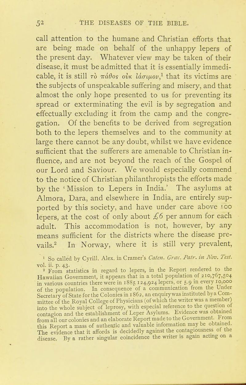 call attention to the humane and Christian efiforts that are being made on behalf of the unhappy lepers of the present day. Whatever view may be taken of their disease, it must be admitted that it is essentially immedi- cable, it is still TO -ndOos ovk Idcriixov,^ that its victims are the subjects of unspeakable suffering and misery, and that almost the only hope presented to us for preventing its spread or exterminating the evil is by segregation and effectually excluding it from the camp and the congre- gation. Of the benefits to be derived from segregation both to the lepers themselves and to the community at large there cannot be any doubt, whilst we have evidence sufficient that the sufferers are amenable to Christian in- fluenccj and are not beyond the reach of the Gospel of our Lord and Saviour. We would especially commend to the notice of Christian philanthropists the efiforts made by the ' Mission to Lepers in India.' The asylums at Almora, Dara, and elsewhere in India, are entirely sup- ported by this society, and have under care above too lepers, at the cost of only about £6 per annum for each adult. This accommodation is not, however, by any means sufficient for the districts where the disease pre- vails.^ In Norway, where it is still very prevalent, » So called by Cyrill. Alex, in Cramer's Caien. Grac. Pair, in Nw. Test. vol. ii. p. 43. ■ 2 From statistics in regard to lepers, in the Report rendered to the Hawaiian Government, it appears that in a total population of 210,767,504 in various countries there were in 1885 124,924 lepers, or 5.9 in every 10,000 of the population. In consequence of a communication from the Under Secretary of State for the Colonies in 1862, an enquiry was instituted by a Com- mittee of the Royal College of Physicians (of which the writer was a member) into the whole subject of leprosy, with especial reference to the question of contagion and the establishment of Leper Asylums. Evidence was obtamed from all our colonies and an elaborate Report made to the Government, l^rom this Report a mass of authentic and valuable information may be obtained. The evidence that it affords is decidedly against the contagiousness of the disease By a rather singular coincidence the writer is again acting on a