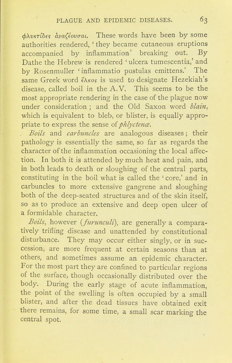 cf)\vKTibes avaCeova-at. These words have been by some authorities rendered, ' they became cutaneous eruptions accompanied by inflammation' breaking out. By Dathe the Hebrew is rendered ' ulcera tumescentia,' and by Rosenmuller ' inflammatio pustulas emittens.' The same Greek word cAko? is used to designate Hezekiah's disease, called boil in the A.V, This seems to be the most appropriate rendering in the case of the plague now under consideration ; and the Old Saxon word dlam, which is equivalent to bleb, or blister, is equally appro- priate to express the sense oiphlyctencz. Boils and carbuncles are analogous diseases; their pathology is essentially the same, so far as regards the character of the inflammation occasioning the local affec- tion. In both it is attended by much heat and pain, and in both leads to death or sloughing of the central parts, constituting in the boil what is called the ' core,' and in carbuncles to more extensive gangrene and sloughing both of the deep-seated structures and of the skin itself, so as to produce an extensive and deep open ulcer of a formidable character. Boils, however [ftirunculi), are generally a compara- tively trifling disease and unattended by constitutional disturbance. They may occur either singly, or in suc- cession, are more frequent at certain seasons than at others, and sometimes assume an epidemic character. For the most part they are confined to particular regions of the surface, though occasionally distributed over the body. During the early stage of acute inflammation, the point of the swelling is often occupied by a small blister, and after the dead tissues have obtained exit there remains, for some time, a small scar marking the central spot.