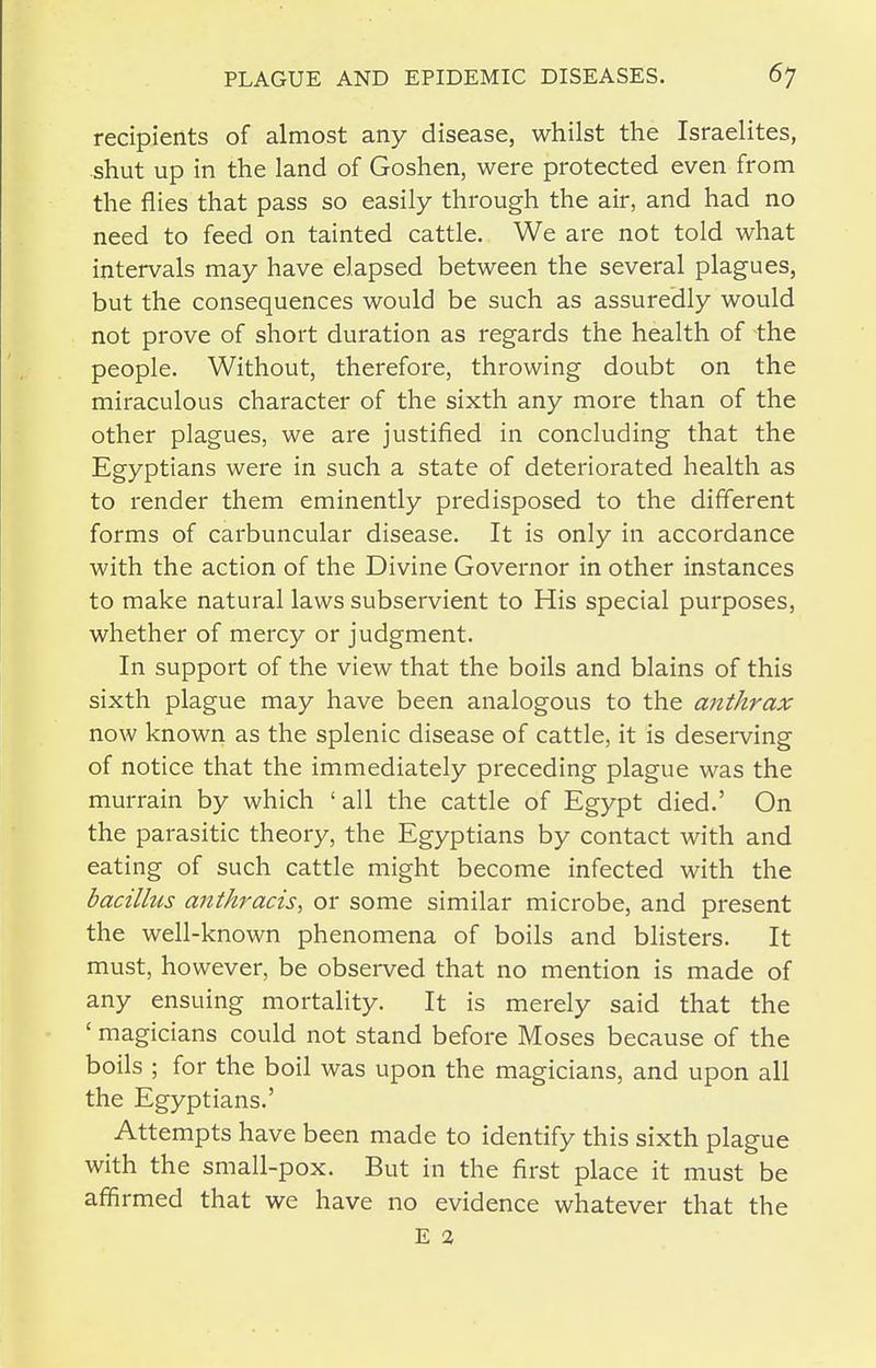 recipients of almost any disease, whilst the Israelites, shut up in the land of Goshen, were protected even from the flies that pass so easily through the air, and had no need to feed on tainted cattle. We are not told what intervals may have elapsed between the several plagues, but the consequences would be such as assuredly would not prove of short duration as regards the health of the people. Without, therefore, throwing doubt on the miraculous character of the sixth any more than of the other plagues, we are justified in concluding that the Egyptians were in such a state of deteriorated health as to render them eminently predisposed to the different forms of carbuncular disease. It is only in accordance with the action of the Divine Governor in other instances to make natural laws subservient to His special purposes, whether of mercy or judgment. In support of the view that the boils and blains of this sixth plague may have been analogous to the anthrax now known as the splenic disease of cattle, it is deserving of notice that the immediately preceding plague was the murrain by which ' all the cattle of Egypt died.' On the parasitic theory, the Egyptians by contact with and eating of such cattle might become infected with the bacillus antkracis, or some similar microbe, and present the well-known phenomena of boils and blisters. It must, however, be observed that no mention is made of any ensuing mortality. It is merely said that the ' magicians could not stand before Moses because of the boils ; for the boil was upon the magicians, and upon all the Egyptians.' Attempts have been made to identify this sixth plague with the small-pox. But in the first place it must be affirmed that we have no evidence whatever that the E 2