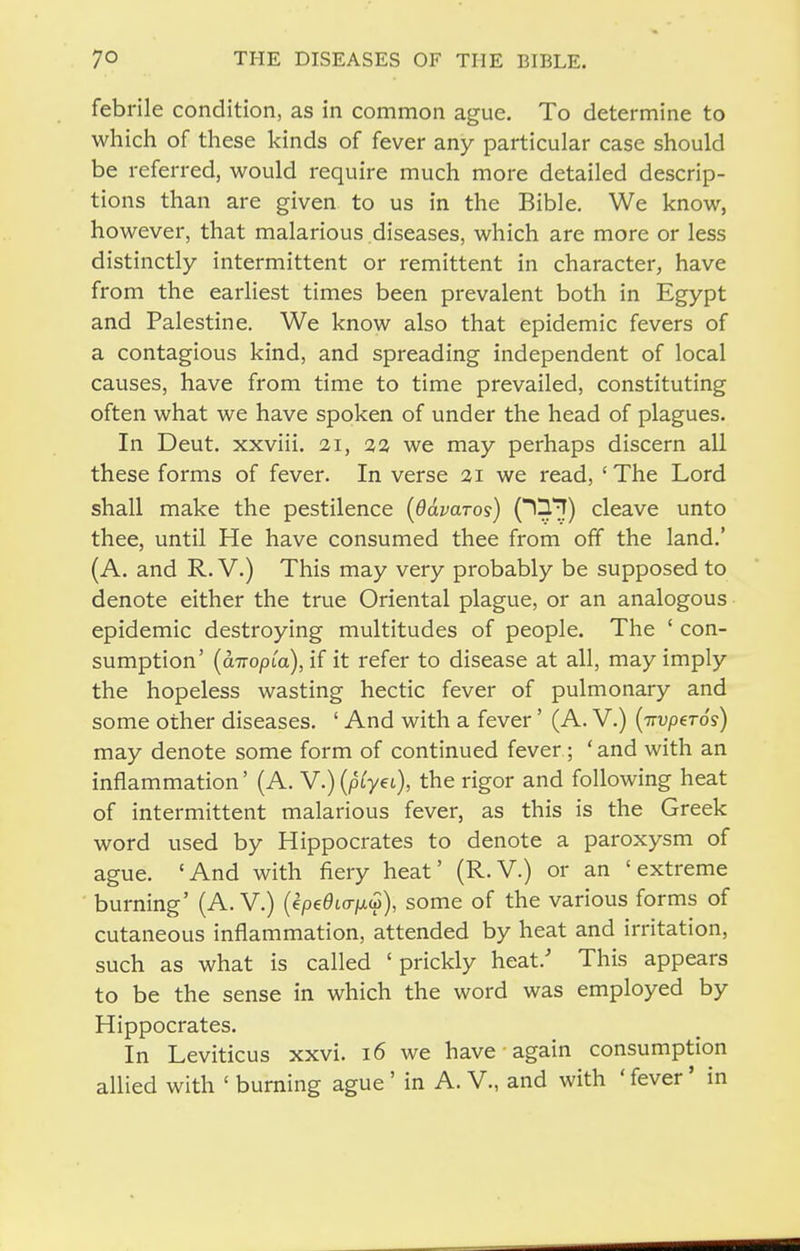 febrile condition, as in common ague. To determine to which of these kinds of fever any particular case should be referred, would require much more detailed descrip- tions than are given to us in the Bible. We know, however, that malarious diseases, which are more or less distinctly intermittent or remittent in character, have from the earliest times been prevalent both in Egypt and Palestine. We know also that epidemic fevers of a contagious kind, and spreading independent of local causes, have from time to time prevailed, constituting often what we have spoken of under the head of plagues. In Deut. xxviii. 21, 32 we may perhaps discern all these forms of fever. In verse 21 we read, ' The Lord shall make the pestilence {Odvaros) O^!!) cleave unto thee, until He have consumed thee from off the land.' (A. and R. V.) This may very probably be supposed to denote either the true Oriental plague, or an analogous epidemic destroying multitudes of people. The ' con- sumption' {aiTopia), if it refer to disease at all, may imply the hopeless wasting hectic fever of pulmonary and some other diseases. ' And with a fever' (A. V.) {iTvpeTos) may denote some form of continued fever; 'and with an inflammation' (A. V.)(ptyfO' go^ following heat of intermittent malarious fever, as this is the Greek word used by Hippocrates to denote a paroxysm of ague. 'And with fiery heat' (R.V.) or an 'extreme burning' (A. V.) (epe^Kr/ixu), some of the various forms of cutaneous inflammation, attended by heat and irritation, such as what is called ' prickly heat.' This appears to be the sense in which the word was employed by Hippocrates. In Leviticus xxvi. 16 we have again consumption allied with ' burning ague' in A. V., and with ' fever' in